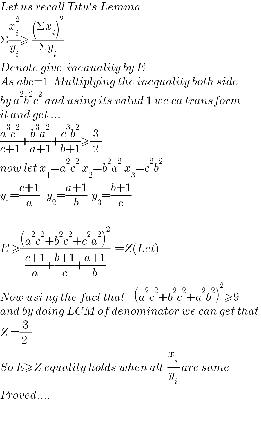 Let us recall Titu′s Lemma  Σ(x_i ^2 /y_i )≥ (((Σx_i )^2 )/(Σy_i ))  Denote give  ineauality by E  As abc=1  Multiplying the inequality both side  by a^2 b^2 c^2  and using its valud 1 we ca transform  it and get ...  ((a^3 c^2 )/(c+1))+((b^3 a^2 )/(a+1))+((c^3 b^2 )/(b+1))≥(3/2)  now let x_1 =a^2 c^2  x_2 =b^2 a^2  x_3 =c^2 b^2   y_1 =((c+1)/a)   y_2 =((a+1)/b)  y_3 =((b+1)/c)    E ≥(((a^2 c^2 +b^2 c^2 +c^2 a^2 )^2 )/(((c+1)/a)+((b+1)/c)+((a+1)/b)))  =Z(Let)  Now usi ng the fact that    (a^2 c^2 +b^2 c^2 +a^2 b^2 )^2 ≥9  and by doing LCM of denominator we can get that   Z =(3/(2 ))  So E≥Z equality holds when all  (x_i /y_i ) are same   Proved....      