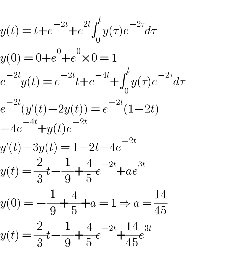   y(t) = t+e^(−2t) +e^(2t) ∫_0 ^t y(τ)e^(−2τ) dτ  y(0) = 0+e^0 +e^0 ×0 = 1  e^(−2t) y(t) = e^(−2t) t+e^(−4t) +∫_0 ^t y(τ)e^(−2τ) dτ  e^(−2t) (y′(t)−2y(t)) = e^(−2t) (1−2t)  −4e^(−4t) +y(t)e^(−2t)   y′(t)−3y(t) = 1−2t−4e^(−2t)   y(t) = (2/3)t−(1/9)+(4/5)e^(−2t) +ae^(3t)   y(0) = −(1/9)+(4/5)+a = 1 ⇒ a = ((14)/(45))  y(t) = (2/3)t−(1/9)+(4/5)e^(−2t) +((14)/(45))e^(3t)   