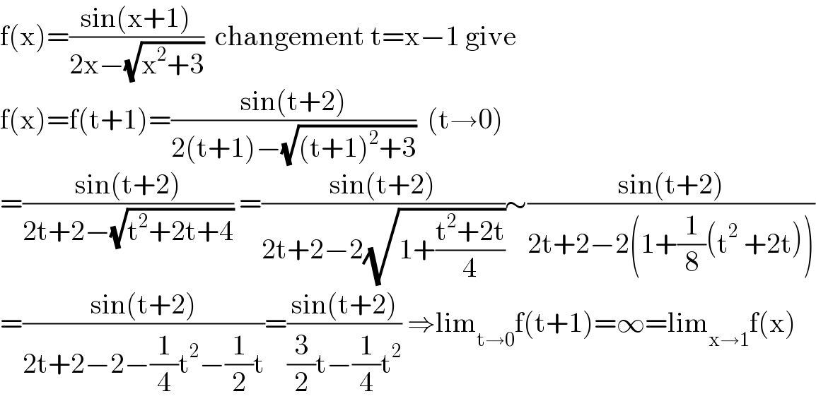 f(x)=((sin(x+1))/(2x−(√(x^2 +3))))  changement t=x−1 give  f(x)=f(t+1)=((sin(t+2))/(2(t+1)−(√((t+1)^2 +3))))  (t→0)  =((sin(t+2))/(2t+2−(√(t^2 +2t+4)))) =((sin(t+2))/(2t+2−2(√(1+((t^2 +2t)/4)))))∼((sin(t+2))/(2t+2−2(1+(1/8)(t^2  +2t))))  =((sin(t+2))/(2t+2−2−(1/4)t^2 −(1/2)t))=((sin(t+2))/((3/2)t−(1/4)t^2 )) ⇒lim_(t→0) f(t+1)=∞=lim_(x→1) f(x)  