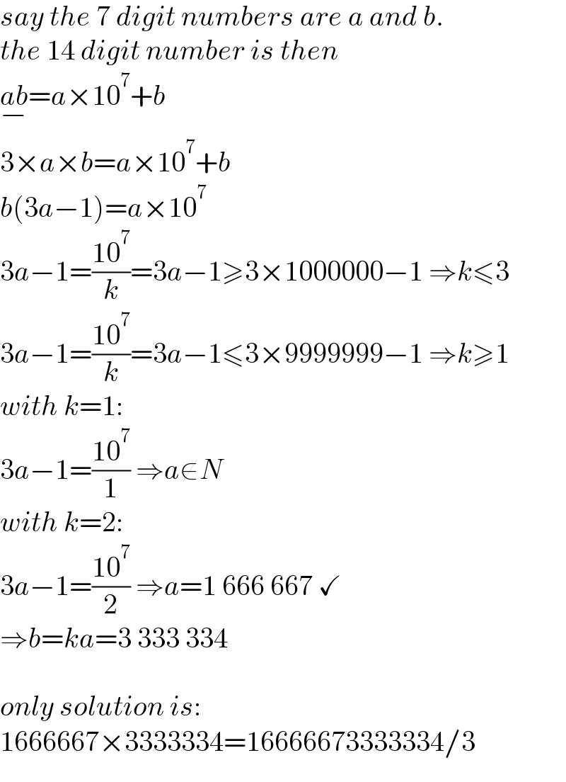 say the 7 digit numbers are a and b.  the 14 digit number is then  ab_(−) =a×10^7 +b  3×a×b=a×10^7 +b  b(3a−1)=a×10^7   3a−1=((10^7 )/k)=3a−1≥3×1000000−1 ⇒k≤3  3a−1=((10^7 )/k)=3a−1≤3×9999999−1 ⇒k≥1  with k=1:  3a−1=((10^7 )/1) ⇒a∉N  with k=2:  3a−1=((10^7 )/2) ⇒a=1 666 667 ✓  ⇒b=ka=3 333 334    only solution is:  1666667×3333334=16666673333334/3  
