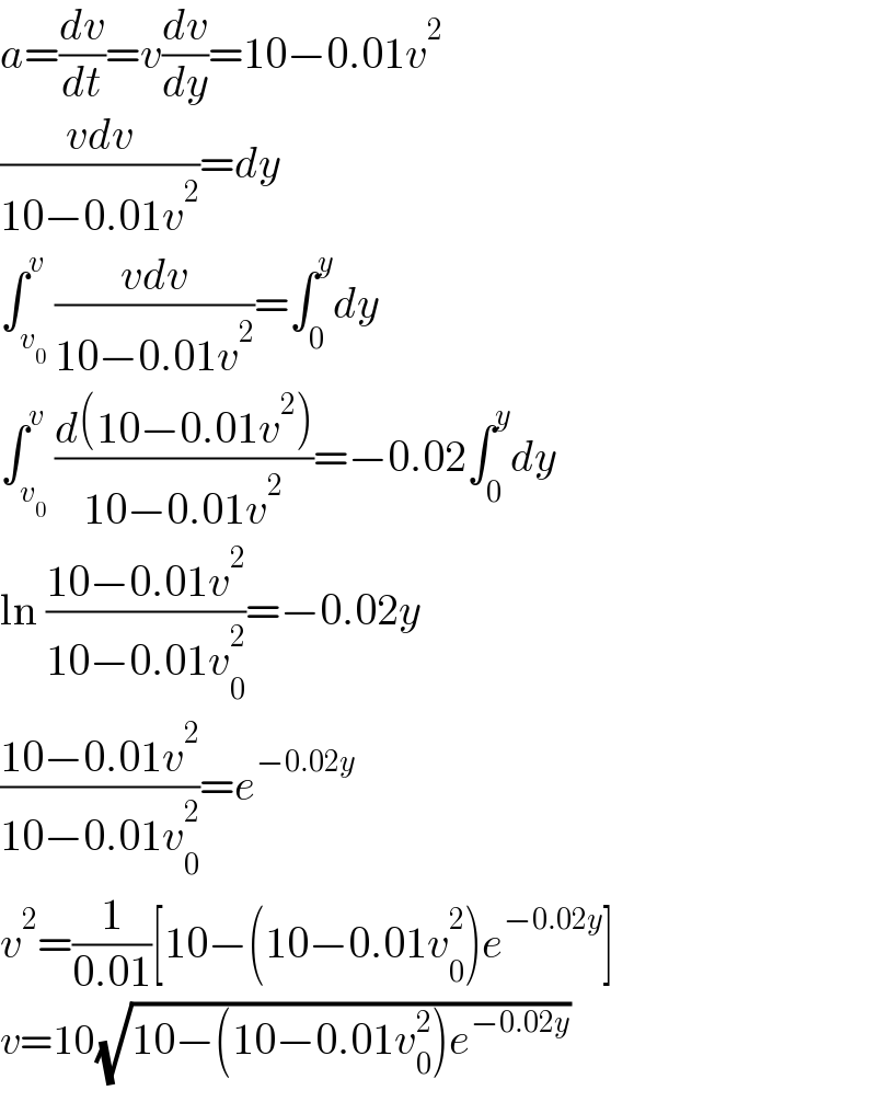 a=(dv/dt)=v(dv/dy)=10−0.01v^2   ((vdv)/(10−0.01v^2 ))=dy  ∫_v_0  ^v ((vdv)/(10−0.01v^2 ))=∫_0 ^y dy  ∫_v_0  ^v ((d(10−0.01v^2 ))/(10−0.01v^2 ))=−0.02∫_0 ^y dy  ln ((10−0.01v^2 )/(10−0.01v_0 ^2 ))=−0.02y  ((10−0.01v^2 )/(10−0.01v_0 ^2 ))=e^(−0.02y)   v^2 =(1/(0.01))[10−(10−0.01v_0 ^2 )e^(−0.02y) ]  v=10(√(10−(10−0.01v_0 ^2 )e^(−0.02y) ))  