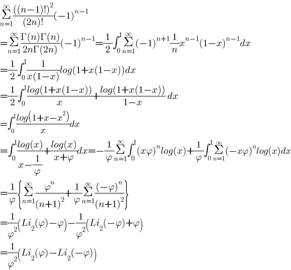 Σ_(n=1) ^∞ ((((n−1)!)^2 )/((2n)!))(−1)^(n−1)   =Σ_(n=1) ^∞ ((Γ(n)Γ(n))/(2nΓ(2n)))(−1)^(n−1) =(1/2)∫_0 ^1 Σ_(n=1) ^∞ (−1)^(n+1) (1/n)x^(n−1) (1−x)^(n−1) dx  =(1/2)∫_0 ^1 (1/(x(1−x)))log(1+x(1−x))dx  =(1/2)∫_0 ^1 ((log(1+x(1−x)))/x)+((log(1+x(1−x)))/(1−x)) dx  =∫_0 ^1 ((log(1+x−x^2 ))/x)dx       =∫_0 ^1 ((log(x))/(x−(1/ϕ)))+((log(x))/(x+ϕ))dx=−(1/ϕ)Σ_(n=1) ^∞ ∫_0 ^1 (xϕ)^n log(x)+(1/ϕ)∫_0 ^1 Σ_(n=1) ^∞ (−xϕ)^n log(x)dx  =(1/ϕ){Σ_(n=1) ^∞ (ϕ^n /((n+1)^2 ))+(1/ϕ)Σ_(n=1) ^∞ (((−ϕ)^n )/((n+1)^2 ))}  =(1/ϕ^2 )(Li_2 (ϕ)−ϕ)−(1/ϕ^2 )(Li_2 (−ϕ)+ϕ)  =(1/ϕ^2 )(Li_2 (ϕ)−Li_2 (−ϕ))  