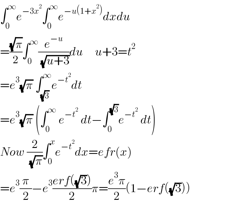 ∫_0 ^∞ e^(−3x^2 ) ∫_0 ^∞ e^(−u(1+x^2 )) dxdu  =((√π)/2)∫_0 ^∞ (e^(−u) /( (√(u+3))))du     u+3=t^2   =e^3 (√π) ∫_(√3) ^∞ e^(−t^2 ) dt  =e^3 (√π) (∫_0 ^∞  e^(−t^2 )  dt−∫_0 ^(√3) e^(−t^2 )  dt)  Now (2/( (√π)))∫_0 ^x e^(−t^2 ) dx=efr(x)  =e^3 (π/2)−e^3 ((erf((√3)))/2)π=((e^3 π)/2)(1−erf((√3)))  