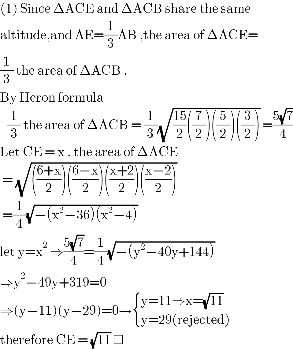 (1) Since ΔACE and ΔACB share the same  altitude,and AE=(1/3)AB ,the area of ΔACE=  (1/3) the area of ΔACB .   By Heron formula      (1/3) the area of ΔACB = (1/3)(√(((15)/2)((7/2))((5/2))((3/2)))) =((5(√7))/4)  Let CE = x . the area of ΔACE    = (√((((6+x)/2))(((6−x)/2))(((x+2)/2))(((x−2)/2))))   =(1/4)(√(−(x^2 −36)(x^2 −4)))  let y=x^2  ⇒((5(√7))/4)=(1/4)(√(−(y^2 −40y+144)))  ⇒y^2 −49y+319=0  ⇒(y−11)(y−29)=0→ { ((y=11⇒x=(√(11)))),((y=29(rejected))) :}  therefore CE = (√(11)) □  