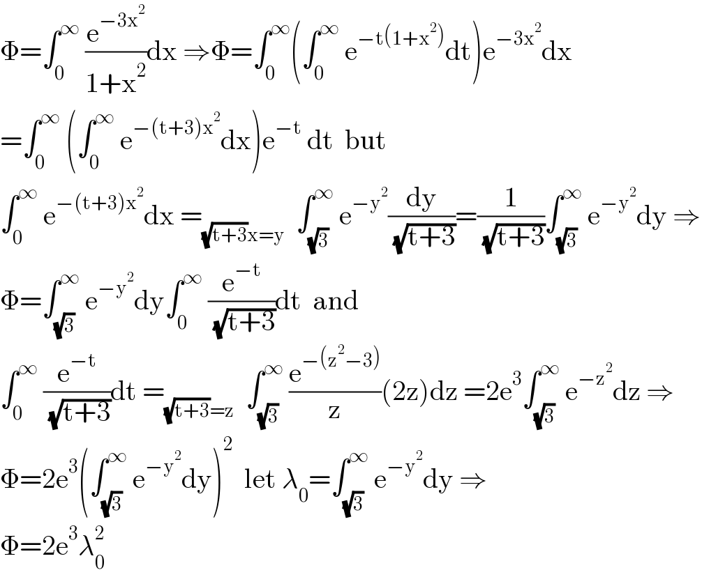Φ=∫_0 ^∞  (e^(−3x^2 ) /(1+x^2 ))dx ⇒Φ=∫_0 ^∞ (∫_0 ^∞  e^(−t(1+x^2 )) dt)e^(−3x^2 ) dx  =∫_0 ^∞  (∫_0 ^∞  e^(−(t+3)x^2 ) dx)e^(−t)  dt  but  ∫_0 ^∞  e^(−(t+3)x^2 ) dx =_((√(t+3))x=y)   ∫_(√3) ^∞  e^(−y^2 ) (dy/( (√(t+3))))=(1/( (√(t+3))))∫_(√3) ^∞  e^(−y^2 ) dy ⇒  Φ=∫_(√3) ^∞  e^(−y^2 ) dy∫_0 ^∞  (e^(−t) /( (√(t+3))))dt  and   ∫_0 ^∞  (e^(−t) /( (√(t+3))))dt =_((√(t+3))=z)   ∫_(√3) ^∞  (e^(−(z^2 −3)) /z)(2z)dz =2e^3 ∫_(√3) ^∞  e^(−z^2 ) dz ⇒  Φ=2e^3 (∫_(√3) ^∞  e^(−y^2 ) dy)^2   let λ_0 =∫_(√3) ^∞  e^(−y^2 ) dy ⇒  Φ=2e^3 λ_0 ^2   
