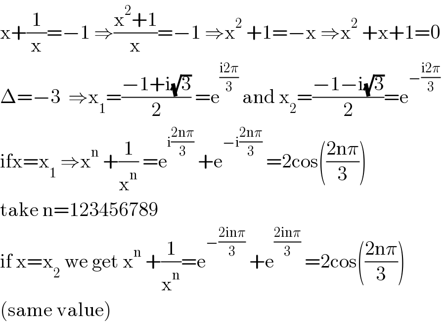 x+(1/x)=−1 ⇒((x^2 +1)/x)=−1 ⇒x^2  +1=−x ⇒x^2  +x+1=0  Δ=−3  ⇒x_1 =((−1+i(√3))/2) =e^((i2π)/3)  and x_2 =((−1−i(√3))/2)=e^(−((i2π)/3))    ifx=x_1  ⇒x^n  +(1/x^n ) =e^(i((2nπ)/3))  +e^(−i((2nπ)/3))  =2cos(((2nπ)/3))  take n=123456789  if x=x_2  we get x^n  +(1/x^n )=e^(−((2inπ)/3))  +e^((2inπ)/3)  =2cos(((2nπ)/3))  (same value)  