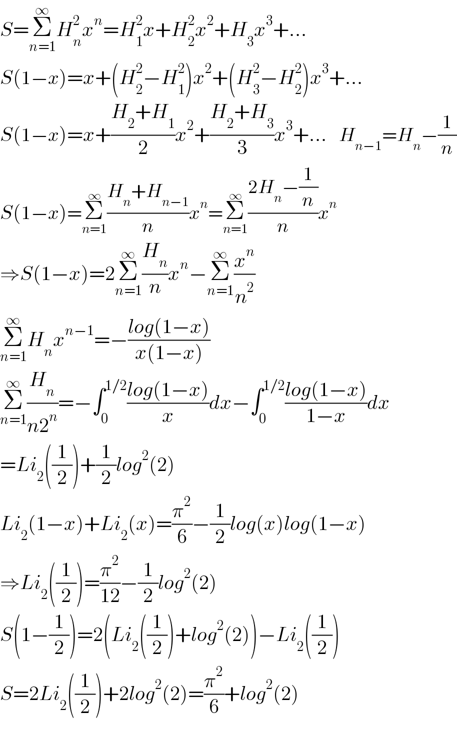 S=Σ_(n=1) ^∞ H_n ^2 x^n =H_1 ^2 x+H_2 ^2 x^2 +H_3 x^3 +...  S(1−x)=x+(H_2 ^2 −H_1 ^2 )x^2 +(H_3 ^2 −H_2 ^2 )x^3 +...  S(1−x)=x+((H_2 +H_1 )/2)x^2 +((H_2 +H_3 )/3)x^3 +...    H_(n−1) =H_n −(1/n)  S(1−x)=Σ_(n=1) ^∞ ((H_n +H_(n−1) )/n)x^n =Σ_(n=1) ^∞ ((2H_n −(1/n))/n)x^n   ⇒S(1−x)=2Σ_(n=1) ^∞ (H_n /n)x^n −Σ_(n=1) ^∞ (x^n /n^2 )            Σ_(n=1) ^∞ H_n x^(n−1) =−((log(1−x))/(x(1−x)))  Σ_(n=1) ^∞ (H_n /(n2^n ))=−∫_0 ^(1/2) ((log(1−x))/x)dx−∫_0 ^(1/2) ((log(1−x))/(1−x))dx  =Li_2 ((1/2))+(1/2)log^2 (2)  Li_2 (1−x)+Li_2 (x)=(π^2 /6)−(1/2)log(x)log(1−x)  ⇒Li_2 ((1/2))=(π^2 /(12))−(1/2)log^2 (2)  S(1−(1/2))=2(Li_2 ((1/2))+log^2 (2))−Li_2 ((1/2))  S=2Li_2 ((1/2))+2log^2 (2)=(π^2 /6)+log^2 (2)    