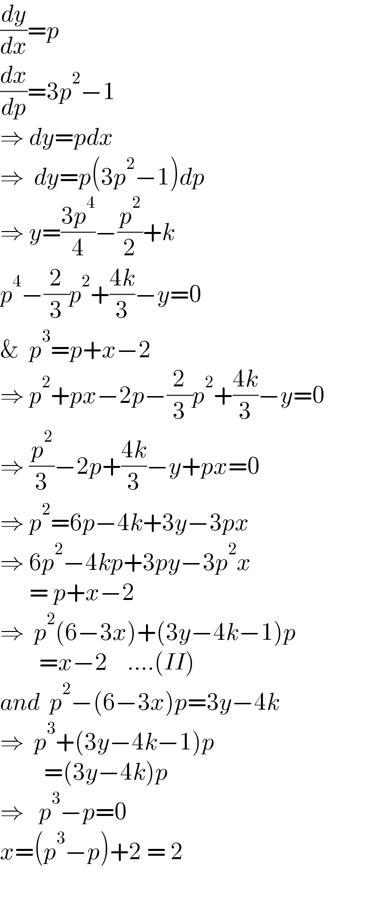 (dy/dx)=p  (dx/dp)=3p^2 −1  ⇒ dy=pdx  ⇒  dy=p(3p^2 −1)dp  ⇒ y=((3p^4 )/4)−(p^2 /2)+k  p^4 −(2/3)p^2 +((4k)/3)−y=0  &  p^3 =p+x−2  ⇒ p^2 +px−2p−(2/3)p^2 +((4k)/3)−y=0  ⇒ (p^2 /3)−2p+((4k)/3)−y+px=0  ⇒ p^2 =6p−4k+3y−3px  ⇒ 6p^2 −4kp+3py−3p^2 x        = p+x−2  ⇒  p^2 (6−3x)+(3y−4k−1)p          =x−2    ....(II)  and  p^2 −(6−3x)p=3y−4k  ⇒  p^3 +(3y−4k−1)p           =(3y−4k)p  ⇒   p^3 −p=0  x=(p^3 −p)+2 = 2    