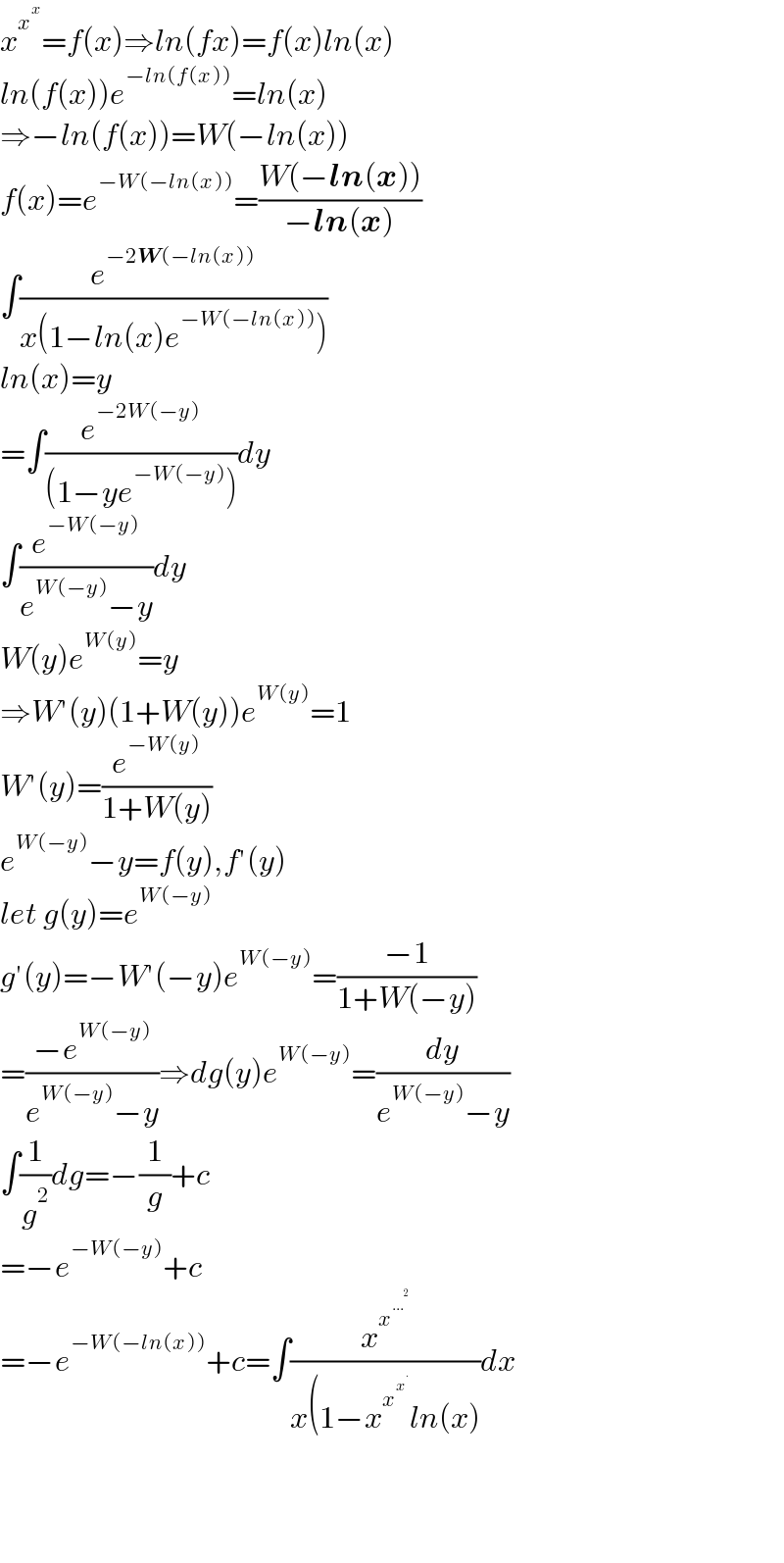 x^x^x  =f(x)⇒ln(fx)=f(x)ln(x)  ln(f(x))e^(−ln(f(x))) =ln(x)  ⇒−ln(f(x))=W(−ln(x))  f(x)=e^(−W(−ln(x))) =((W(−ln(x)))/(−ln(x)))  ∫(e^(−2W(−ln(x))) /(x(1−ln(x)e^(−W(−ln(x))) )))  ln(x)=y  =∫(e^(−2W(−y)) /((1−ye^(−W(−y)) )))dy  ∫(e^(−W(−y)) /(e^(W(−y)) −y))dy  W(y)e^(W(y)) =y  ⇒W′(y)(1+W(y))e^(W(y)) =1  W′(y)=(e^(−W(y)) /(1+W(y)))  e^(W(−y)) −y=f(y),f′(y)  let g(y)=e^(W(−y))   g′(y)=−W′(−y)e^(W(−y)) =((−1)/(1+W(−y)))  =((−e^(W(−y)) )/(e^(W(−y)) −y))⇒dg(y)e^(W(−y)) =(dy/(e^(W(−y)) −y))  ∫(1/g^2 )dg=−(1/g)+c  =−e^(−W(−y)) +c  =−e^(−W(−ln(x))) +c=∫(x^x^(...^2 )  /(x(1−x^x^x^.   ln(x)))dx        