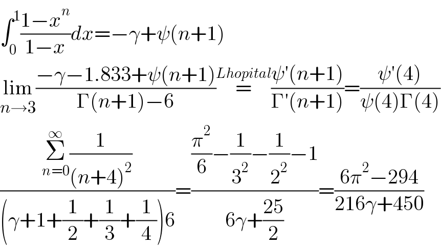 ∫_0 ^1 ((1−x^n )/(1−x))dx=−γ+ψ(n+1)  lim_(n→3) ((−γ−1.833+ψ(n+1))/(Γ(n+1)−6))=^(Lhopital) ((ψ′(n+1))/(Γ′(n+1)))=((ψ′(4))/(ψ(4)Γ(4)))  ((Σ_(n=0) ^∞ (1/((n+4)^2 )))/((γ+1+(1/2)+(1/3)+(1/4))6))=(((π^2 /6)−(1/3^2 )−(1/2^2 )−1)/(6γ+((25)/2)))=((6π^2 −294)/(216γ+450))  