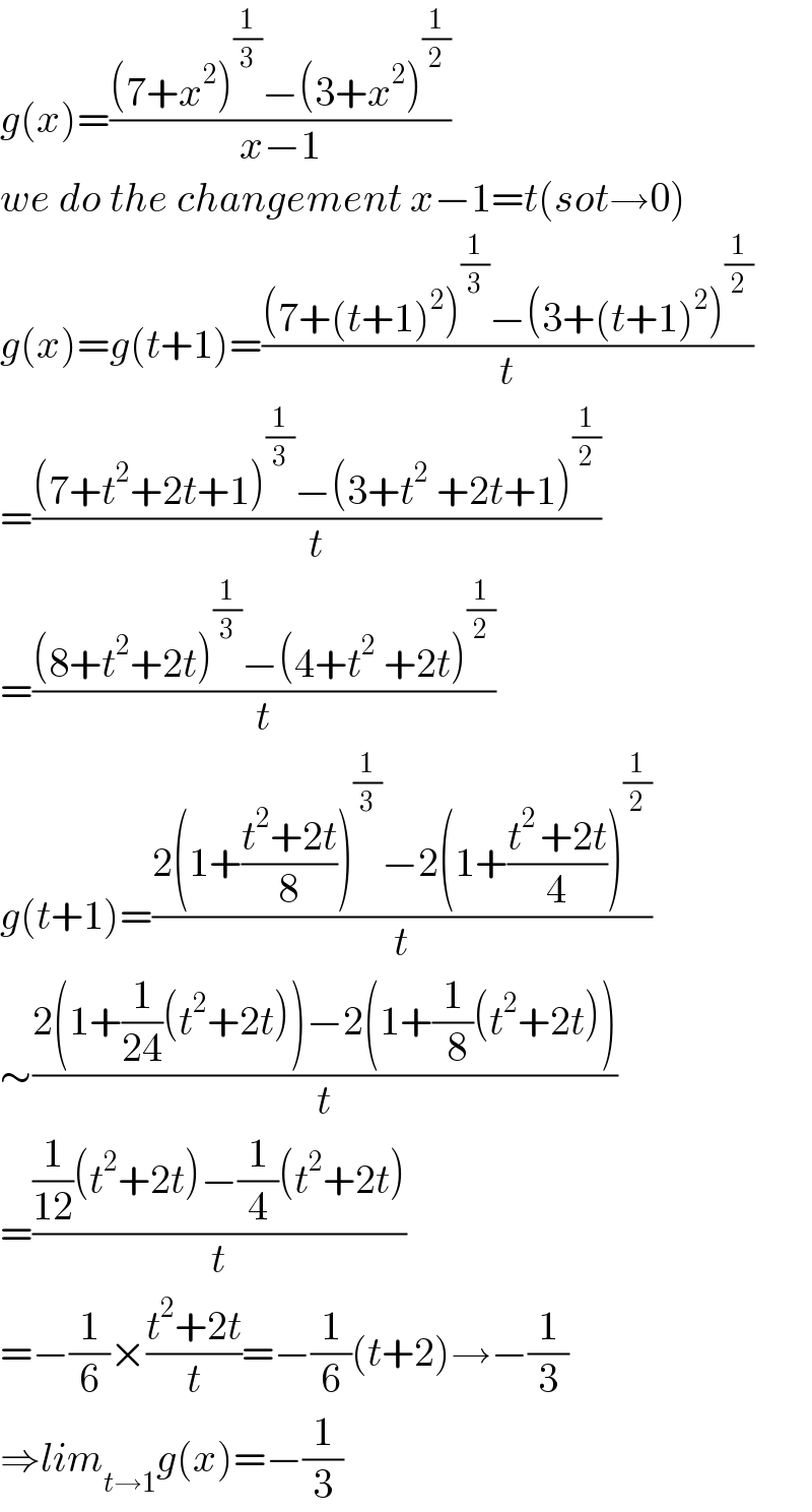 g(x)=(((7+x^2 )^(1/3) −(3+x^2 )^(1/2) )/(x−1))  we do the changement x−1=t(sot→0)  g(x)=g(t+1)=(((7+(t+1)^2 )^(1/3) −(3+(t+1)^2 )^(1/2) )/t)  =(((7+t^2 +2t+1)^(1/3) −(3+t^2  +2t+1)^(1/2) )/t)  =(((8+t^2 +2t)^(1/3) −(4+t^2  +2t)^(1/2) )/t)  g(t+1)=((2(1+((t^2 +2t)/8))^(1/3) −2(1+((t^(2 ) +2t)/4))^(1/2) )/t)  ∼((2(1+(1/(24))(t^2 +2t))−2(1+(1/( 8))(t^2 +2t)))/t)  =(((1/(12))(t^2 +2t)−(1/4)(t^2 +2t))/t)  =−(1/6)×((t^2 +2t)/t)=−(1/6)(t+2)→−(1/3)  ⇒lim_(t→1) g(x)=−(1/3)  