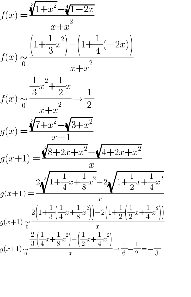f(x) = ((((1+x^2 ))^(1/3) −((1−2x))^(1/4) )/(x+x^2 ))  f(x) ∼_0  (((1+(1/3)x^2 )−(1+(1/4)(−2x)))/(x+x^2 ))  f(x) ∼_0  (((1/3)x^2 +(1/2)x)/(x+x^2 )) → (1/2)  g(x) = ((((7+x^2 ))^(1/3) −(√(3+x^2 )))/(x−1))  g(x+1) = ((((8+2x+x^2 ))^(1/3) −(√(4+2x+x^2 )))/x)  g(x+1) = ((2((1+(1/4)x+(1/8)x^2 ))^(1/3) −2(√(1+(1/2)x+(1/4)x^2 )))/x)  g(x+1) ∼_0  ((2(1+(1/3)((1/4)x+(1/8)x^2 ))−2(1+(1/2)((1/2)x+(1/4)x^2 )))/x)  g(x+1) ∼_0  (((2/3)((1/4)x+(1/8)x^2 )−((1/2)x+(1/4)x^2 ))/x) → (1/6)−(1/2) = −(1/3)        