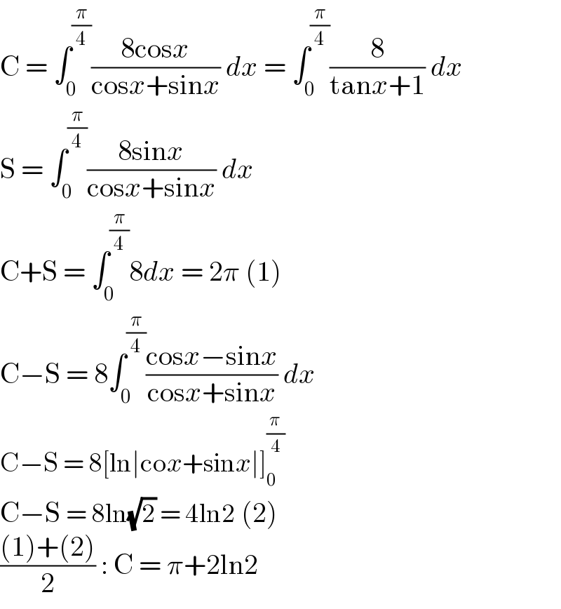 C = ∫_0 ^(π/4) ((8cosx)/(cosx+sinx)) dx = ∫_0 ^(π/4) (8/(tanx+1)) dx  S = ∫_0 ^(π/4) ((8sinx)/(cosx+sinx)) dx  C+S = ∫_0 ^(π/4) 8dx = 2π (1)  C−S = 8∫_0 ^(π/4) ((cosx−sinx)/(cosx+sinx)) dx  C−S = 8[ln∣cox+sinx∣]_0 ^(π/4)   C−S = 8ln(√2) = 4ln2 (2)  (((1)+(2))/2) : C = π+2ln2  