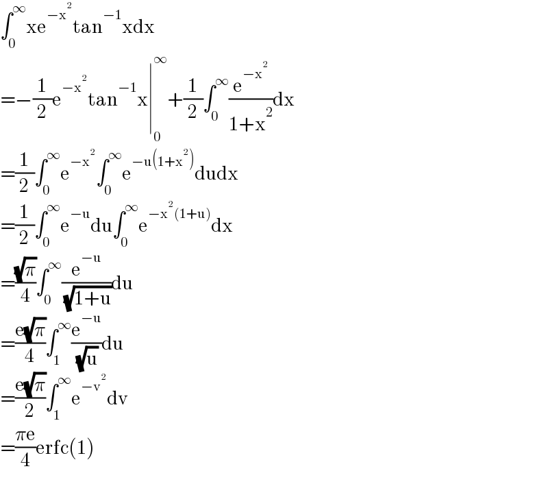 ∫_0 ^∞ xe^(−x^2 ) tan^(−1) xdx  =−(1/2)e^(−x^2 ) tan^(−1) x∣_0 ^∞ +(1/2)∫_0 ^∞ (e^(−x^2 ) /(1+x^2 ))dx  =(1/2)∫_0 ^∞ e^(−x^2 ) ∫_0 ^∞ e^(−u(1+x^2 )) dudx  =(1/2)∫_0 ^∞ e^(−u) du∫_0 ^∞ e^(−x^2 (1+u)) dx  =((√π)/4)∫_0 ^∞ (e^(−u) /( (√(1+u))))du  =((e(√π))/4)∫_1 ^∞ (e^(−u) /( (√u)))du  =((e(√π))/2)∫_1 ^∞ e^(−v^2 ) dv  =((πe)/4)erfc(1)  