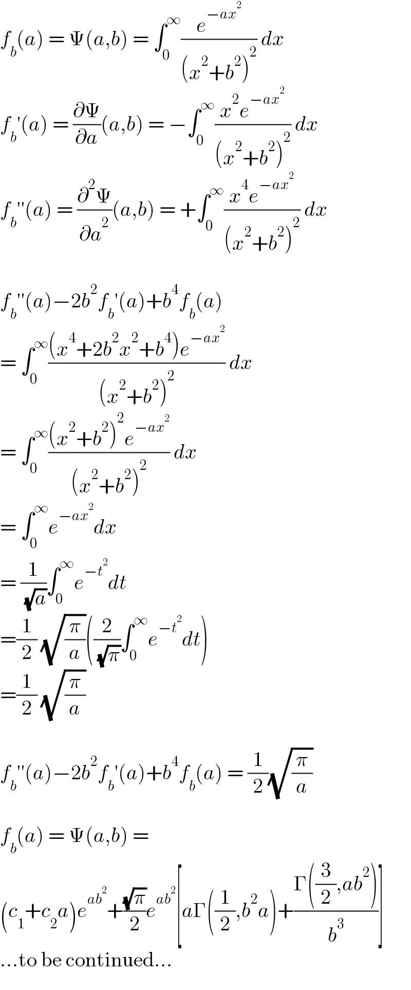 f_b (a) = Ψ(a,b) = ∫_0 ^∞ (e^(−ax^2 ) /((x^2 +b^2 )^2 )) dx  f_b ′(a) = (∂Ψ/∂a)(a,b) = −∫_0 ^∞ ((x^2 e^(−ax^2 ) )/((x^2 +b^2 )^2 )) dx  f_b ′′(a) = (∂^2 Ψ/∂a^2 )(a,b) = +∫_0 ^∞ ((x^4 e^(−ax^2 ) )/((x^2 +b^2 )^2 )) dx    f_b ′′(a)−2b^2 f_b ′(a)+b^4 f_b (a)  = ∫_0 ^∞ (((x^4 +2b^2 x^2 +b^4 )e^(−ax^2 ) )/((x^2 +b^2 )^2 )) dx  = ∫_0 ^∞ (((x^2 +b^2 )^2 e^(−ax^2 ) )/((x^2 +b^2 )^2 )) dx  = ∫_0 ^∞ e^(−ax^2 ) dx  = (1/( (√a)))∫_0 ^∞ e^(−t^2 ) dt  =(1/2) (√(π/a))((2/( (√π)))∫_0 ^∞ e^(−t^2 ) dt)  =(1/2) (√(π/a))    f_b ′′(a)−2b^2 f_b ′(a)+b^4 f_b (a) = (1/2)(√(π/a))    f_b (a) = Ψ(a,b) =  (c_1 +c_2 a)e^(ab^2 ) +((√π)/2)e^(ab^2 ) [aΓ((1/2),b^2 a)+((Γ((3/2),ab^2 ))/b^3 )]  ...to be continued...  