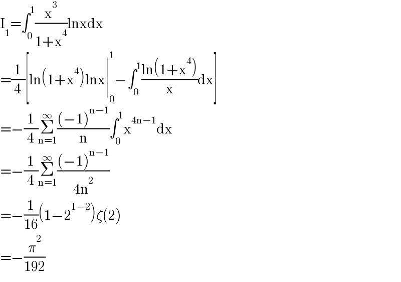 I_1 =∫_0 ^1 (x^3 /(1+x^4 ))lnxdx  =(1/4)[ln(1+x^4 )lnx∣_0 ^1 −∫_0 ^1 ((ln(1+x^4 ))/x)dx]  =−(1/4)Σ_(n=1) ^∞ (((−1)^(n−1) )/n)∫_0 ^1 x^(4n−1) dx  =−(1/4)Σ_(n=1) ^∞ (((−1)^(n−1) )/(4n^2 ))  =−(1/(16))(1−2^(1−2) )ζ(2)  =−(π^2 /(192))  