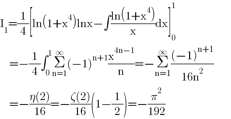 I_1 =(1/4)[ln(1+x^4 )lnx−∫((ln(1+x^4 ))/x)dx]_0 ^1       =−(1/4)∫_0 ^1 Σ_(n=1) ^∞ (−1)^(n+1) (x^(4n−1) /n)=−Σ_(n=1) ^∞ (((−1)^(n+1) )/(16n^2 ))      =−((η(2))/(16))=−((ζ(2))/(16))(1−(1/2))=−(π^2 /(192))  