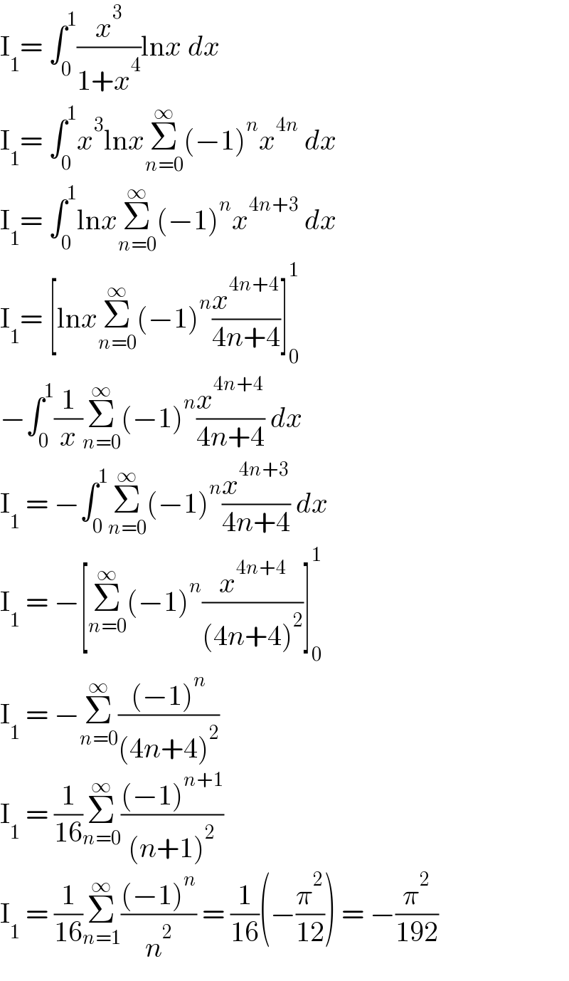 I_1 = ∫_0 ^1 (x^3 /(1+x^4 ))lnx dx  I_1 = ∫_0 ^1 x^3 lnxΣ_(n=0) ^∞ (−1)^n x^(4n)  dx  I_1 = ∫_0 ^1 lnxΣ_(n=0) ^∞ (−1)^n x^(4n+3)  dx  I_1 = [lnxΣ_(n=0) ^∞ (−1)^n (x^(4n+4) /(4n+4))]_0 ^1   −∫_0 ^1 (1/x)Σ_(n=0) ^∞ (−1)^n (x^(4n+4) /(4n+4)) dx  I_1  = −∫_0 ^1 Σ_(n=0) ^∞ (−1)^n (x^(4n+3) /(4n+4)) dx  I_1  = −[Σ_(n=0) ^∞ (−1)^n (x^(4n+4) /((4n+4)^2 ))]_0 ^1   I_1  = −Σ_(n=0) ^∞ (((−1)^n )/((4n+4)^2 ))  I_1  = (1/(16))Σ_(n=0) ^∞ (((−1)^(n+1) )/((n+1)^2 ))  I_1  = (1/(16))Σ_(n=1) ^∞ (((−1)^n )/n^2 ) = (1/(16))(−(π^2 /(12))) = −(π^2 /(192))  