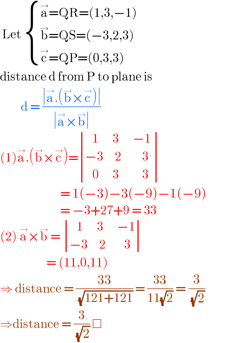  Let  { ((a^→ =QR=(1,3,−1))),((b^→ =QS=(−3,2,3))),((c^→ =QP=(0,3,3))) :}  distance d from P to plane is            d = ((∣a^→ .(b^→ ×c^→ )∣)/(∣a^→ ×b^→ ∣))  (1)a^→ .(b^→ ×c^→ )= determinant (((   1      3      −1 )),((−3     2         3 )),((   0      3          3)))                            = 1(−3)−3(−9)−1(−9)                            = −3+27+9 = 33  (2) a^→ ×b^→  =  determinant (((   1      3      −1)),((−3     2        3)))                      = (11,0,11)  ⇒ distance = ((33)/( (√(121+121)))) = ((33)/(11(√2))) = (3/( (√2)))  ⇒distance = (3/( (√2))) □   