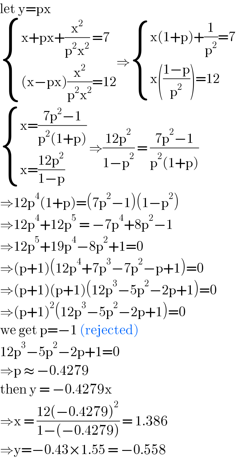 let y=px   { ((x+px+(x^2 /(p^2 x^2 )) =7)),(((x−px)(x^2 /(p^2 x^2 ))=12)) :}⇒ { ((x(1+p)+(1/p^2 )=7)),((x(((1−p)/p^2 ))=12)) :}   { ((x=((7p^2 −1)/(p^2 (1+p))))),((x=((12p^2 )/(1−p)))) :} ⇒((12p^2 )/(1−p^2 )) = ((7p^2 −1)/(p^2 (1+p)))  ⇒12p^4 (1+p)=(7p^2 −1)(1−p^2 )  ⇒12p^4 +12p^5  = −7p^4 +8p^2 −1  ⇒12p^5 +19p^4 −8p^2 +1=0  ⇒(p+1)(12p^4 +7p^3 −7p^2 −p+1)=0  ⇒(p+1)(p+1)(12p^3 −5p^2 −2p+1)=0  ⇒(p+1)^2 (12p^3 −5p^2 −2p+1)=0  we get p=−1 (rejected)  12p^3 −5p^2 −2p+1=0  ⇒p ≈ −0.4279  then y = −0.4279x  ⇒x = ((12(−0.4279)^2 )/(1−(−0.4279))) = 1.386  ⇒y=−0.43×1.55 = −0.558  