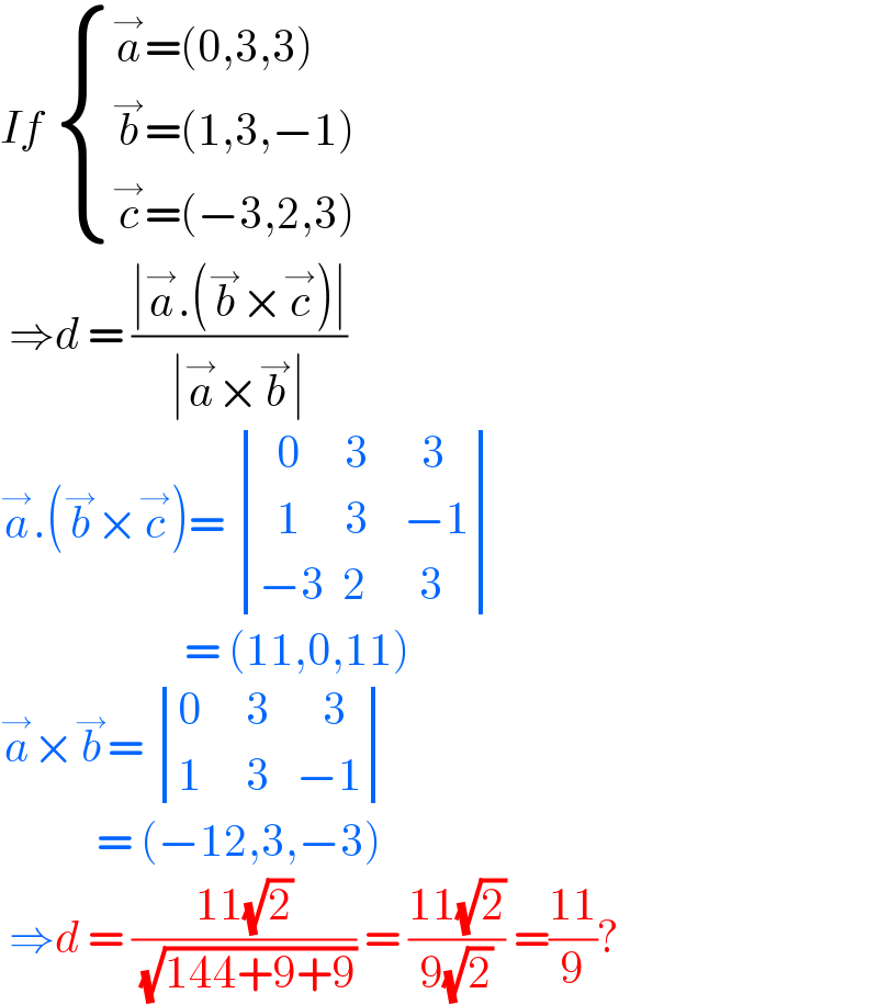 If  { ((a^→ =(0,3,3))),((b^→ =(1,3,−1))),((c^→ =(−3,2,3))) :}   ⇒d = ((∣a^→ .(b^→ ×c^→ )∣)/(∣a^→ ×b^→ ∣))  a^→ .(b^→ ×c^→ )=  determinant (((  0     3      3)),((  1     3    −1)),((−3  2      3)))                       = (11,0,11)  a^→ ×b^→ =  determinant (((0     3      3)),((1     3   −1)))             = (−12,3,−3)   ⇒d = ((11(√2))/( (√(144+9+9)))) = ((11(√2))/(9(√2))) =((11)/9)?  