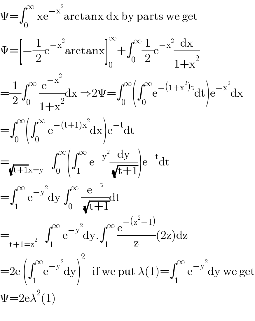 Ψ=∫_0 ^∞  xe^(−x^2 ) arctanx dx by parts we get  Ψ=[−(1/2)e^(−x^2 ) arctanx]_0 ^∞ +∫_0 ^∞ (1/2)e^(−x^2 ) (dx/(1+x^2 ))  =(1/2)∫_0 ^∞  (e^(−x^2 ) /(1+x^2 ))dx ⇒2Ψ=∫_0 ^∞ (∫_0 ^∞ e^(−(1+x^2 )t) dt)e^(−x^2 ) dx  =∫_0 ^∞ (∫_0 ^∞  e^(−(t+1)x^2 ) dx)e^(−t) dt    =_((√(t+1))x=y)    ∫_0 ^∞ (∫_1 ^∞  e^(−y^2 ) (dy/( (√(t+1)))))e^(−t) dt  =∫_1 ^∞  e^(−y^2 ) dy ∫_0 ^∞  (e^(−t) /( (√(t+1))))dt  =_(t+1=z^2 )    ∫_1 ^∞  e^(−y^2 ) dy.∫_1 ^∞  (e^(−(z^2 −1)) /z)(2z)dz  =2e (∫_1 ^∞ e^(−y^2 ) dy)^2    if we put λ(1)=∫_1 ^∞  e^(−y^2 ) dy we get  Ψ=2eλ^2 (1)     
