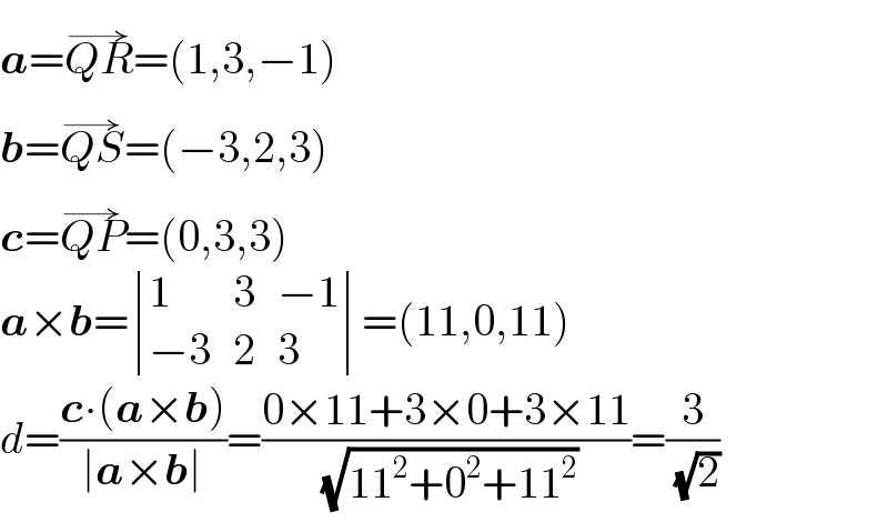 a=QR^(→) =(1,3,−1)  b=QS^(→) =(−3,2,3)  c=QP^(→) =(0,3,3)  a×b= determinant ((1,3,(−1)),((−3),2,3))=(11,0,11)  d=((c∙(a×b))/(∣a×b∣))=((0×11+3×0+3×11)/( (√(11^2 +0^2 +11^2 ))))=(3/( (√2)))  