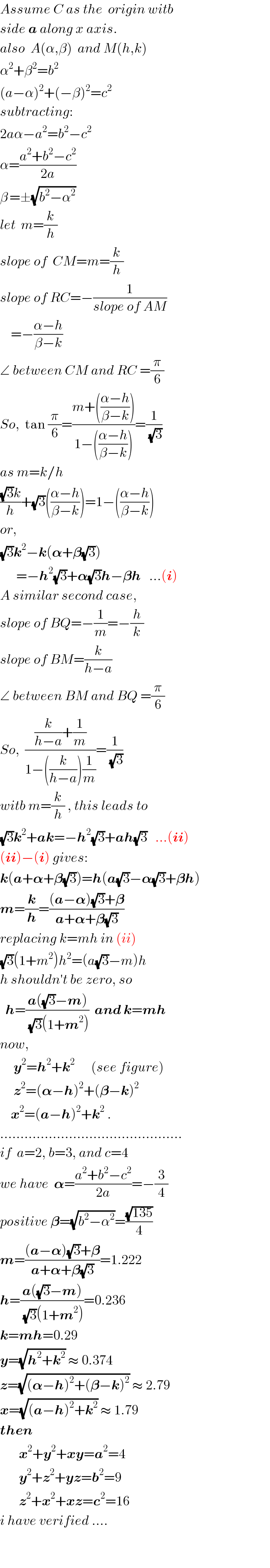 Assume C as the  origin witb  side a along x axis.  also  A(α,β)  and M(h,k)  α^2 +β^2 =b^2   (a−α)^2 +(−β)^2 =c^2   subtracting:  2aα−a^2 =b^2 −c^2   α=((a^2 +b^2 −c^2 )/(2a))   β^  =±(√(b^2 −α^2 ))  let  m=(k/h)  slope of  CM=m=(k/h)  slope of RC=−(1/(slope of AM))      =−((α−h)/(β−k))  ∠ between CM and RC =(π/6)  So,  tan (π/6)=((m+(((α−h)/(β−k))))/(1−(((α−h)/(β−k)))))=(1/(√3))  as m=k/h  (((√3)k)/h)+(√3)(((α−h)/(β−k)))=1−(((α−h)/(β−k)))  or,  (√3)k^2 −k(𝛂+𝛃(√3))        =−h^2 (√3)+𝛂(√3)h−𝛃h   ...(i)  A similar second case,  slope of BQ=−(1/m)=−(h/k)  slope of BM=(k/(h−a))  ∠ between BM and BQ =(π/6)  So,  (((k/(h−a))+(1/m))/(1−((k/(h−a)))(1/m)))=(1/(√3))  witb m=(k/h) , this leads to  (√3)k^2 +ak=−h^2 (√3)+ah(√3)   ...(ii)  (ii)−(i) gives:  k(a+𝛂+𝛃(√3))=h(a(√3)−𝛂(√3)+𝛃h)  m=(k/h)=(((a−𝛂)(√3)+𝛃)/(a+𝛂+𝛃(√3)))   replacing k=mh in (ii)  (√3)(1+m^2 )h^2 =(a(√3)−m)h  h shouldn′t be zero, so    h=((a((√3)−m))/((√3)(1+m^2 )))  and k=mh  now,       y^2 =h^2 +k^2       (see figure)       z^2 =(𝛂−h)^2 +(𝛃−k)^2       x^2 =(a−h)^2 +k^2  .  .............................................  if  a=2, b=3, and c=4   we have  𝛂=((a^2 +b^2 −c^2 )/(2a))=−(3/4)  positive 𝛃=(√(b^2 −α^2 ))=((√(135))/4)  m=(((a−𝛂)(√3)+𝛃)/(a+𝛂+𝛃(√3)))=1.222  h=((a((√3)−m))/((√3)(1+m^2 )))=0.236  k=mh=0.29  y=(√(h^2 +k^2 )) ≈ 0.374  z=(√((𝛂−h)^2 +(𝛃−k)^2 )) ≈ 2.79  x=(√((a−h)^2 +k^2 )) ≈ 1.79  then          x^2 +y^2 +xy=a^2 =4         y^2 +z^2 +yz=b^2 =9         z^2 +x^2 +xz=c^2 =16   i have verified ....                                                  