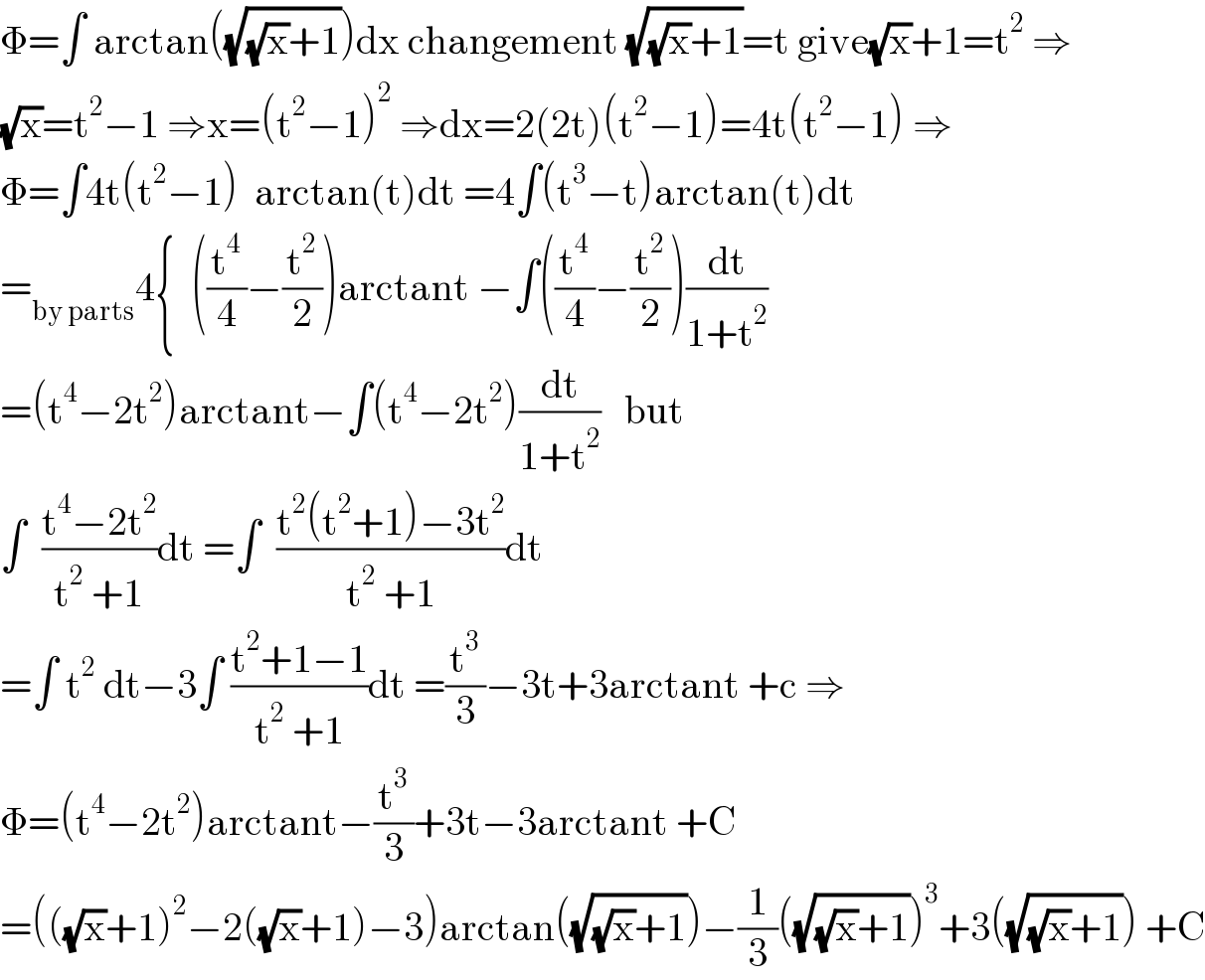 Φ=∫ arctan((√((√x)+1)))dx changement (√((√x)+1))=t give(√x)+1=t^2  ⇒  (√x)=t^2 −1 ⇒x=(t^2 −1)^2  ⇒dx=2(2t)(t^2 −1)=4t(t^2 −1) ⇒  Φ=∫4t(t^2 −1)  arctan(t)dt =4∫(t^3 −t)arctan(t)dt  =_(by parts) 4{  ((t^4 /4)−(t^2 /2))arctant −∫((t^4 /4)−(t^2 /2))(dt/(1+t^2 ))  =(t^4 −2t^2 )arctant−∫(t^4 −2t^2 )(dt/(1+t^2 ))   but  ∫  ((t^4 −2t^2 )/(t^2  +1))dt =∫  ((t^2 (t^2 +1)−3t^2 )/(t^2  +1))dt  =∫ t^2  dt−3∫ ((t^2 +1−1)/(t^2  +1))dt =(t^3 /3)−3t+3arctant +c ⇒  Φ=(t^4 −2t^2 )arctant−(t^3 /3)+3t−3arctant +C  =(((√x)+1)^2 −2((√x)+1)−3)arctan((√((√x)+1)))−(1/3)((√((√x)+1)))^3 +3((√((√x)+1))) +C  