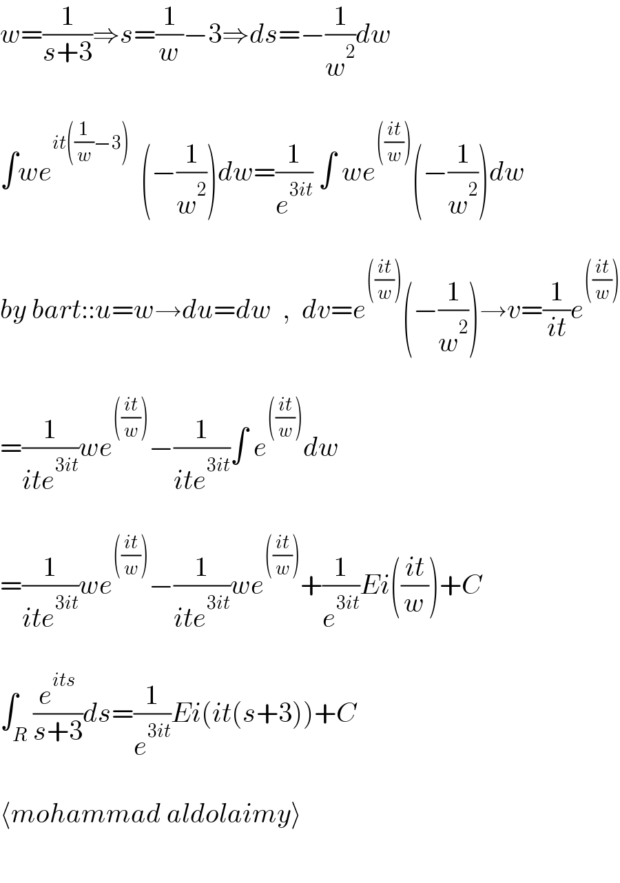 w=(1/(s+3))⇒s=(1/w)−3⇒ds=−(1/w^2 )dw    ∫we^(it((1/w)−3))   (−(1/w^2 ))dw=(1/e^(3it) ) ∫ we^((((it)/w))) (−(1/w^2 ))dw    by bart::u=w→du=dw  ,  dv=e^((((it)/w))) (−(1/w^2 ))→v=(1/(it))e^((((it)/w)))     =(1/(ite^(3it) ))we^((((it)/w))) −(1/(ite^(3it) ))∫ e^((((it)/w))) dw    =(1/(ite^(3it) ))we^((((it)/w))) −(1/(ite^(3it) ))we^((((it)/w))) +(1/e^(3it) )Ei(((it)/w))+C    ∫_R (e^(its) /(s+3))ds=(1/e^(3it) )Ei(it(s+3))+C    ⟨mohammad aldolaimy⟩     