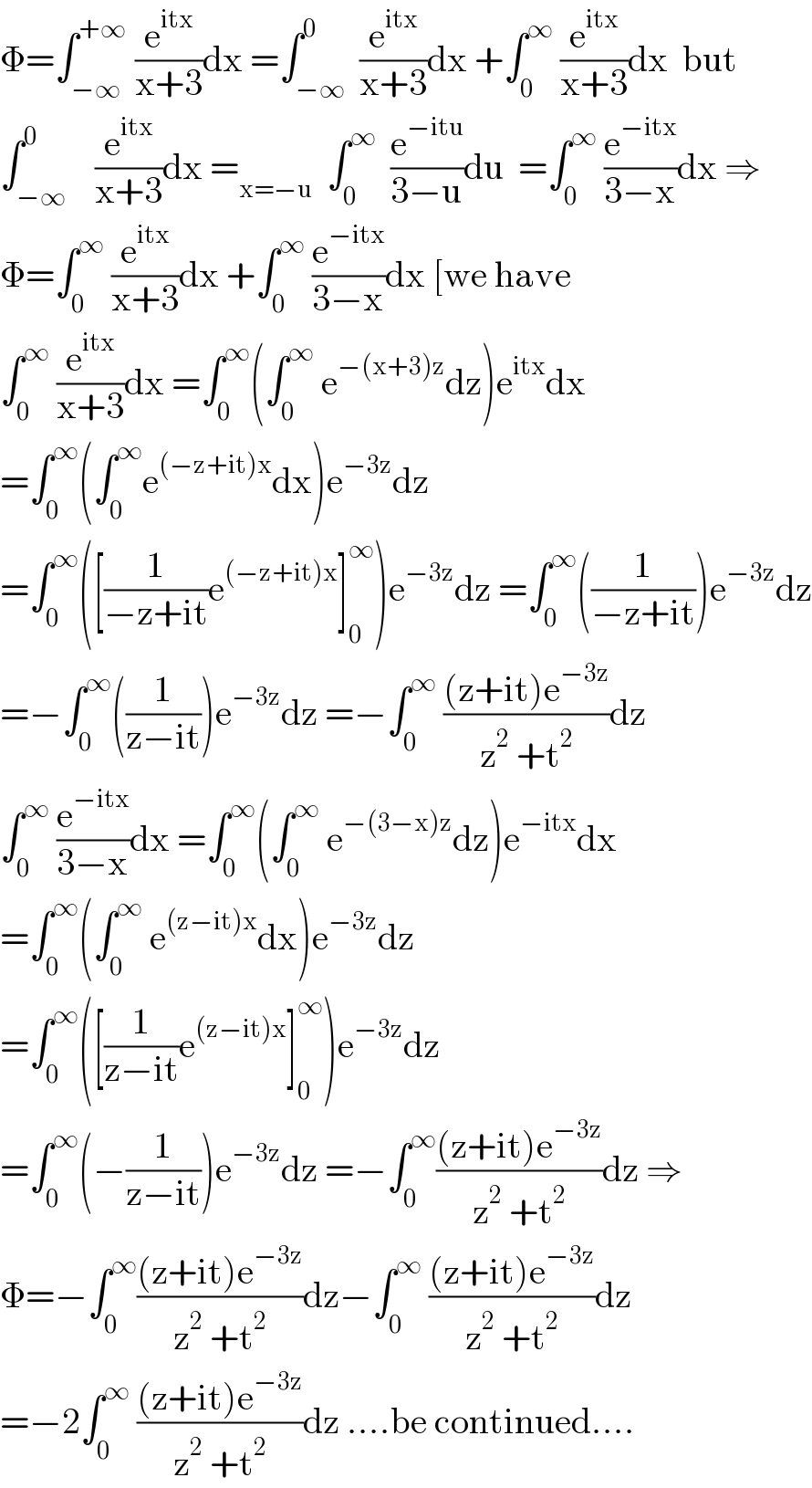Φ=∫_(−∞) ^(+∞)  (e^(itx) /(x+3))dx =∫_(−∞) ^0  (e^(itx) /(x+3))dx +∫_0 ^∞  (e^(itx) /(x+3))dx  but  ∫_(−∞) ^0    (e^(itx) /(x+3))dx =_(x=−u)   ∫_0 ^∞   (e^(−itu) /(3−u))du  =∫_0 ^∞  (e^(−itx) /(3−x))dx ⇒  Φ=∫_0 ^∞  (e^(itx) /(x+3))dx +∫_0 ^∞  (e^(−itx) /(3−x))dx [we have  ∫_0 ^∞  (e^(itx) /(x+3))dx =∫_0 ^∞ (∫_0 ^∞  e^(−(x+3)z) dz)e^(itx) dx  =∫_0 ^∞ (∫_0 ^∞ e^((−z+it)x) dx)e^(−3z) dz  =∫_0 ^∞ ([(1/(−z+it))e^((−z+it)x) ]_0 ^∞ )e^(−3z) dz =∫_0 ^∞ ((1/(−z+it)))e^(−3z) dz  =−∫_0 ^∞ ((1/(z−it)))e^(−3z) dz =−∫_0 ^∞  (((z+it)e^(−3z) )/(z^2  +t^2 ))dz  ∫_0 ^∞  (e^(−itx) /(3−x))dx =∫_0 ^∞ (∫_0 ^∞  e^(−(3−x)z) dz)e^(−itx) dx  =∫_0 ^∞ (∫_0 ^∞  e^((z−it)x) dx)e^(−3z) dz  =∫_0 ^∞ ([(1/(z−it))e^((z−it)x) ]_0 ^∞ )e^(−3z) dz  =∫_0 ^∞ (−(1/(z−it)))e^(−3z) dz =−∫_0 ^∞ (((z+it)e^(−3z) )/(z^2  +t^2 ))dz ⇒  Φ=−∫_0 ^∞ (((z+it)e^(−3z) )/(z^2  +t^2 ))dz−∫_0 ^∞  (((z+it)e^(−3z) )/(z^2  +t^2 ))dz  =−2∫_0 ^∞  (((z+it)e^(−3z) )/(z^2  +t^2 ))dz ....be continued....  