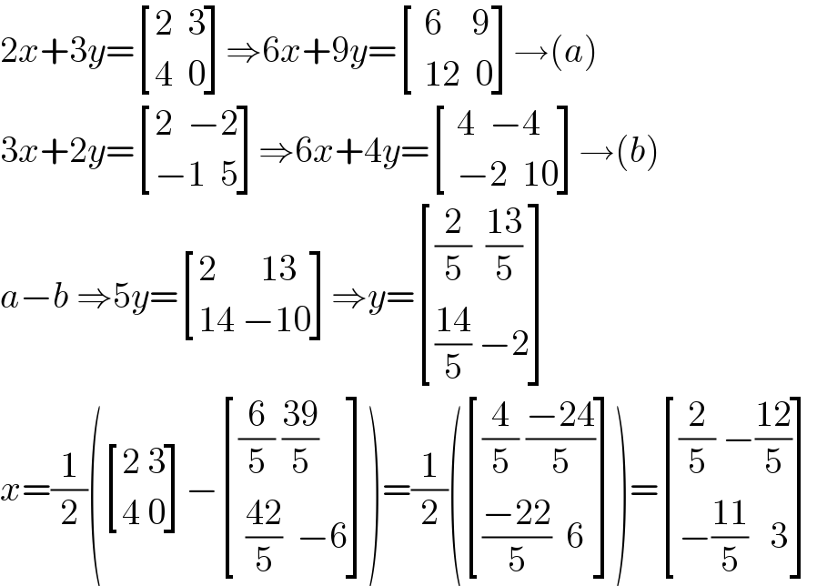 2x+3y= [((2  3)),((4  0)) ]⇒6x+9y= [(( 6    9)),(( 12  0)) ]→(a)  3x+2y= [((2  −2)),((−1  5)) ]⇒6x+4y= [(( 4  −4)),(( −2  10)) ]→(b)  a−b ⇒5y= [((2      13  )),((14 −10)) ]⇒y= [(((2/5)  ((13)/5))),((((14)/5) −2)) ]  x=(1/2)( [((2 3)),((4 0)) ]− [(((6/5) ((39)/5))),(( ((42)/5)  −6)) ])=(1/2)( [(((4/5) ((−24)/5))),((((−22)/5)  6)) ])= [(((2/5) −((12)/5))),((−((11)/5)   3)) ]  