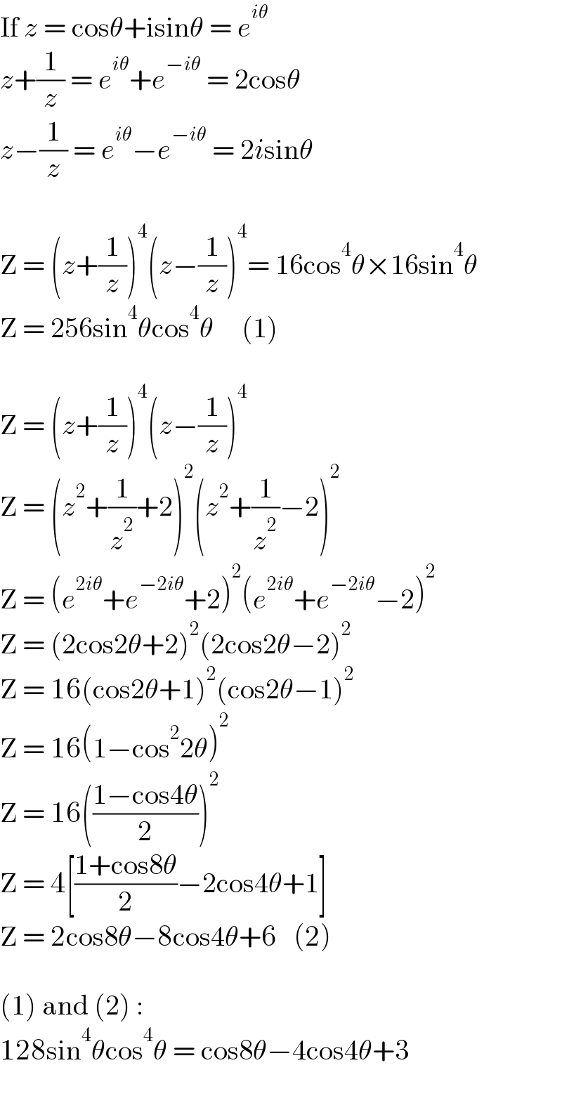 If z = cosθ+isinθ = e^(iθ)   z+(1/z) = e^(iθ) +e^(−iθ)  = 2cosθ  z−(1/z) = e^(iθ) −e^(−iθ)  = 2isinθ    Z = (z+(1/z))^4 (z−(1/z))^4 = 16cos^4 θ×16sin^4 θ  Z = 256sin^4 θcos^4 θ     (1)    Z = (z+(1/z))^4 (z−(1/z))^4   Z = (z^2 +(1/z^2 )+2)^2 (z^2 +(1/z^2 )−2)^2   Z = (e^(2iθ) +e^(−2iθ) +2)^2 (e^(2iθ) +e^(−2iθ) −2)^2   Z = (2cos2θ+2)^2 (2cos2θ−2)^2   Z = 16(cos2θ+1)^2 (cos2θ−1)^2   Z = 16(1−cos^2 2θ)^2   Z = 16(((1−cos4θ)/2))^2   Z = 4[((1+cos8θ)/2)−2cos4θ+1]  Z = 2cos8θ−8cos4θ+6   (2)    (1) and (2) :  128sin^4 θcos^4 θ = cos8θ−4cos4θ+3  