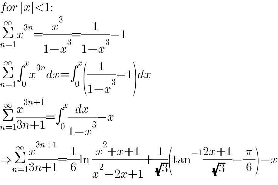 for ∣x∣<1:  Σ_(n=1) ^∞ x^(3n) =(x^3 /(1−x^3 ))=(1/(1−x^3 ))−1  Σ_(n=1) ^∞ ∫_0 ^x x^(3n) dx=∫_0 ^x ((1/(1−x^3 ))−1)dx  Σ_(n=1) ^∞ (x^(3n+1) /(3n+1))=∫_0 ^x (dx/(1−x^3 ))−x  ⇒Σ_(n=1) ^∞ (x^(3n+1) /(3n+1))=(1/6)ln ((x^2 +x+1)/(x^2 −2x+1))+(1/( (√3)))(tan^(−1) ((2x+1)/( (√3)))−(π/6))−x  