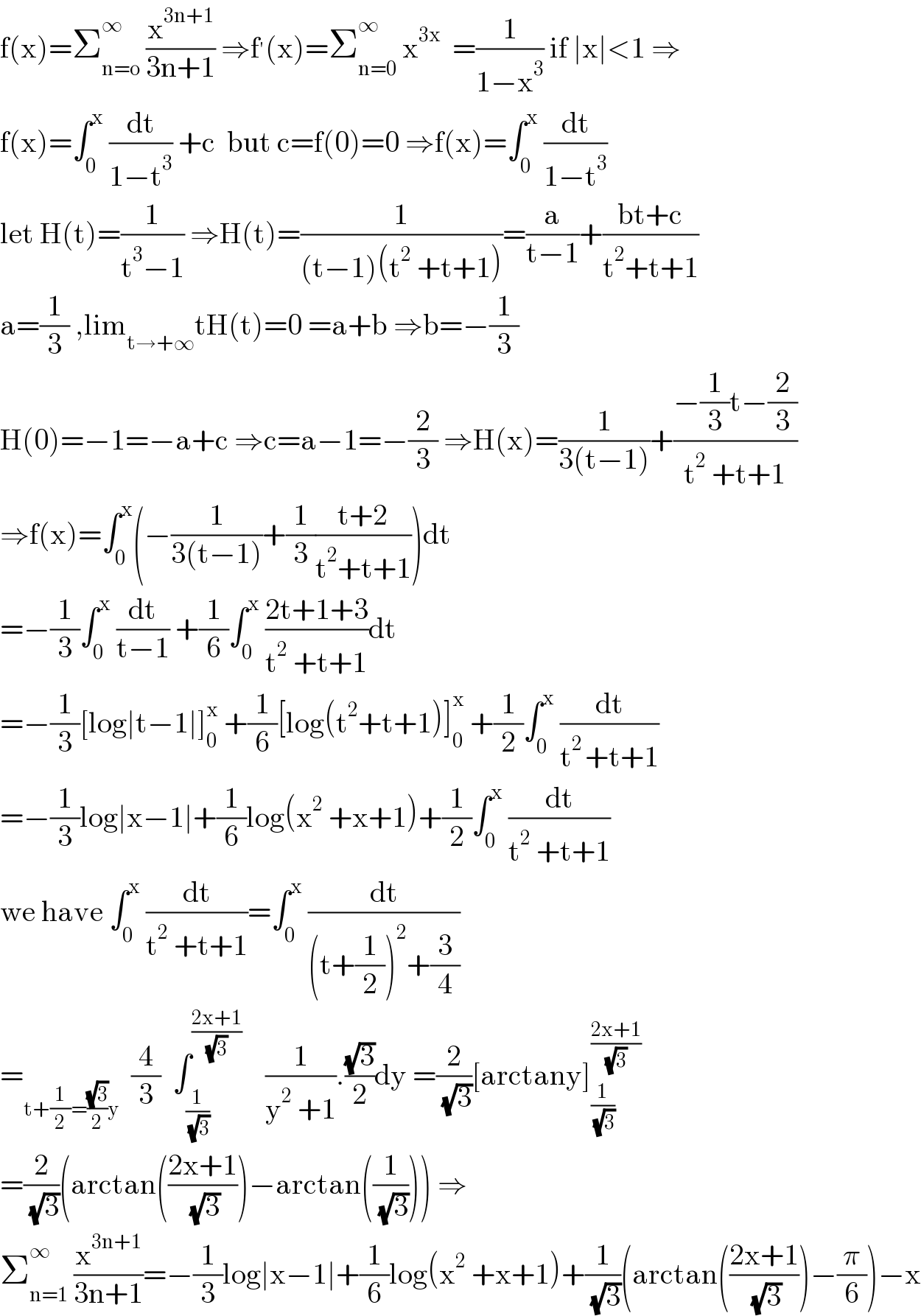 f(x)=Σ_(n=o) ^∞  (x^(3n+1) /(3n+1)) ⇒f^′ (x)=Σ_(n=0) ^∞  x^(3x)   =(1/(1−x^3 )) if ∣x∣<1 ⇒  f(x)=∫_0 ^x  (dt/(1−t^3 )) +c  but c=f(0)=0 ⇒f(x)=∫_0 ^x  (dt/(1−t^3 ))  let H(t)=(1/(t^3 −1)) ⇒H(t)=(1/((t−1)(t^2  +t+1)))=(a/(t−1))+((bt+c)/(t^2 +t+1))  a=(1/3) ,lim_(t→+∞) tH(t)=0 =a+b ⇒b=−(1/3)  H(0)=−1=−a+c ⇒c=a−1=−(2/3) ⇒H(x)=(1/(3(t−1)))+((−(1/3)t−(2/3))/(t^2  +t+1))  ⇒f(x)=∫_0 ^x (−(1/(3(t−1)))+(1/3)((t+2)/(t^2 +t+1)))dt  =−(1/3)∫_0 ^x  (dt/(t−1)) +(1/6)∫_0 ^x  ((2t+1+3)/(t^2  +t+1))dt  =−(1/3)[log∣t−1∣]_0 ^x  +(1/6)[log(t^2 +t+1)]_0 ^x  +(1/2)∫_0 ^x  (dt/(t^(2 ) +t+1))  =−(1/3)log∣x−1∣+(1/6)log(x^2  +x+1)+(1/2)∫_0 ^x  (dt/(t^2  +t+1))  we have ∫_0 ^x  (dt/(t^2  +t+1))=∫_0 ^x  (dt/((t+(1/2))^2 +(3/4)))  =_(t+(1/2)=((√3)/2)y)   (4/3)  ∫_(1/( (√3))) ^((2x+1)/( (√3)))     (1/(y^2  +1)).((√3)/2)dy =(2/( (√3)))[arctany]_(1/( (√3))) ^((2x+1)/( (√3)))   =(2/( (√3)))(arctan(((2x+1)/( (√3))))−arctan((1/( (√3))))) ⇒  Σ_(n=1) ^∞  (x^(3n+1) /(3n+1))=−(1/3)log∣x−1∣+(1/6)log(x^2  +x+1)+(1/( (√3)))(arctan(((2x+1)/( (√3))))−(π/6))−x  