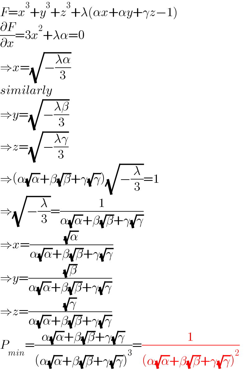 F=x^3 +y^3 +z^3 +λ(αx+αy+γz−1)  (∂F/∂x)=3x^2 +λα=0   ⇒x=(√(−((λα)/3)))  similarly  ⇒y=(√(−((λβ)/3)))  ⇒z=(√(−((λγ)/3)))  ⇒(α(√α)+β(√β)+γ(√γ))(√(−(λ/3)))=1  ⇒(√(−(λ/3)))=(1/(α(√α)+β(√β)+γ(√γ)))  ⇒x=((√α)/(α(√α)+β(√β)+γ(√γ)))  ⇒y=((√β)/(α(√α)+β(√β)+γ(√γ)))  ⇒z=((√γ)/(α(√α)+β(√β)+γ(√γ)))  P_(min) =((α(√α)+β(√β)+γ(√γ))/((α(√α)+β(√β)+γ(√γ))^3 ))=(1/((α(√α)+β(√β)+γ(√γ))^2 ))  