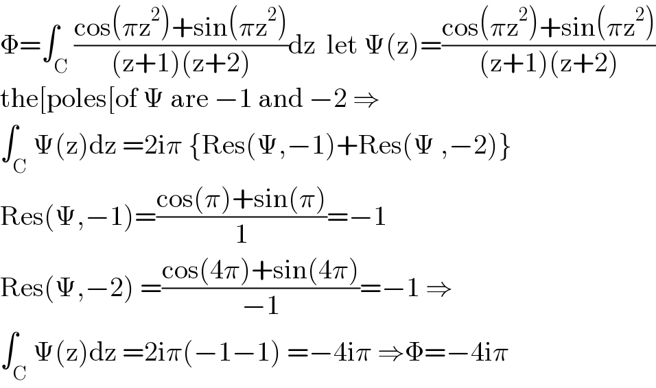 Φ=∫_C ((cos(πz^2 )+sin(πz^2 ))/((z+1)(z+2)))dz  let Ψ(z)=((cos(πz^2 )+sin(πz^2 ))/((z+1)(z+2)))  the[poles[of Ψ are −1 and −2 ⇒  ∫_C Ψ(z)dz =2iπ {Res(Ψ,−1)+Res(Ψ ,−2)}  Res(Ψ,−1)=((cos(π)+sin(π))/1)=−1  Res(Ψ,−2) =((cos(4π)+sin(4π))/(−1))=−1 ⇒  ∫_C Ψ(z)dz =2iπ(−1−1) =−4iπ ⇒Φ=−4iπ  