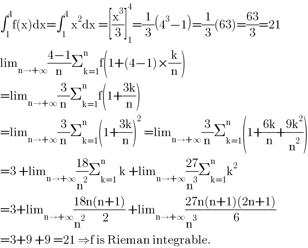 ∫_1 ^4 f(x)dx=∫_1 ^4  x^2 dx =[(x^3 /3)]_1 ^4 =(1/3)(4^3 −1)=(1/3)(63)=((63)/3)=21  lim_(n→+∞) ((4−1)/n)Σ_(k=1) ^n f(1+(4−1)×(k/n))  =lim_(n→+∞) (3/n)Σ_(k=1) ^n f(1+((3k)/n))  =lim_(n→+∞) (3/n)Σ_(k=1) ^n (1+((3k)/n))^2  =lim_(n→+∞) (3/n)Σ_(k=1) ^n (1+((6k)/n)+((9k^2 )/n^2 ))  =3 +lim_(n→+∞) ((18)/n^2 )Σ_(k=1) ^n  k +lim_(n→+∞) ((27)/n^3 )Σ_(k=1) ^n k^2   =3+lim_(n→+∞) ((18)/n^2 )((n(n+1))/2) +lim_(n→+∞) ((27)/n^3 )((n(n+1)(2n+1))/6)  =3+9 +9 =21 ⇒f is Rieman integrable.  