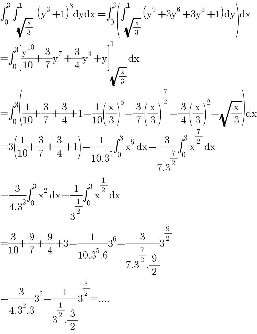 ∫_0 ^3  ∫_(√(x/3)) ^1  (y^3  +1)^3 dydx =∫_0 ^3 (∫_(√(x/3)) ^1 (y^9  +3y^6  +3y^3  +1)dy)dx  =∫_0 ^3 [(y^(10) /(10))+(3/7)y^7  +(3/4)y^4  +y]_(√(x/3)) ^1  dx  =∫_0 ^3 ((1/(10))+(3/7)+(3/4)+1−(1/(10))((x/3))^5 −(3/7)((x/3))^(7/2) −(3/4)((x/3))^2 −(√(x/3)))dx  =3((1/(10))+(3/7)+(3/4)+1)−(1/(10.3^5 ))∫_0 ^3  x^5  dx−(3/(7.3^(7/2) ))∫_0 ^3  x^(7/2)  dx  −(3/(4.3^2 ))∫_0 ^3  x^2  dx−(1/3^(1/2) )∫_0 ^3  x^(1/2)  dx  =(3/(10))+(9/7)+(9/4)+3−(1/(10.3^5 .6))3^6 −(3/(7.3^(7/2) .(9/2)))3^(9/2)   −(3/(4.3^2 .3))3^2 −(1/(3^(1/2) .(3/2)))3^(3/2) =....  