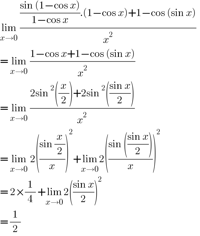 lim_(x→0)  ((((sin (1−cos x))/(1−cos x)).(1−cos x)+1−cos (sin x))/x^2 )  = lim_(x→0)  ((1−cos x+1−cos (sin x))/x^2 )  = lim_(x→0)  ((2sin^2 ((x/2))+2sin^2 (((sin x)/2)))/x^2 )  = lim_(x→0)  2(((sin (x/2))/x))^2 +lim_(x→0) 2(((sin (((sin x)/2)))/x))^2   = 2×(1/4) +lim_(x→0) 2(((sin x)/2))^2   = (1/2)  