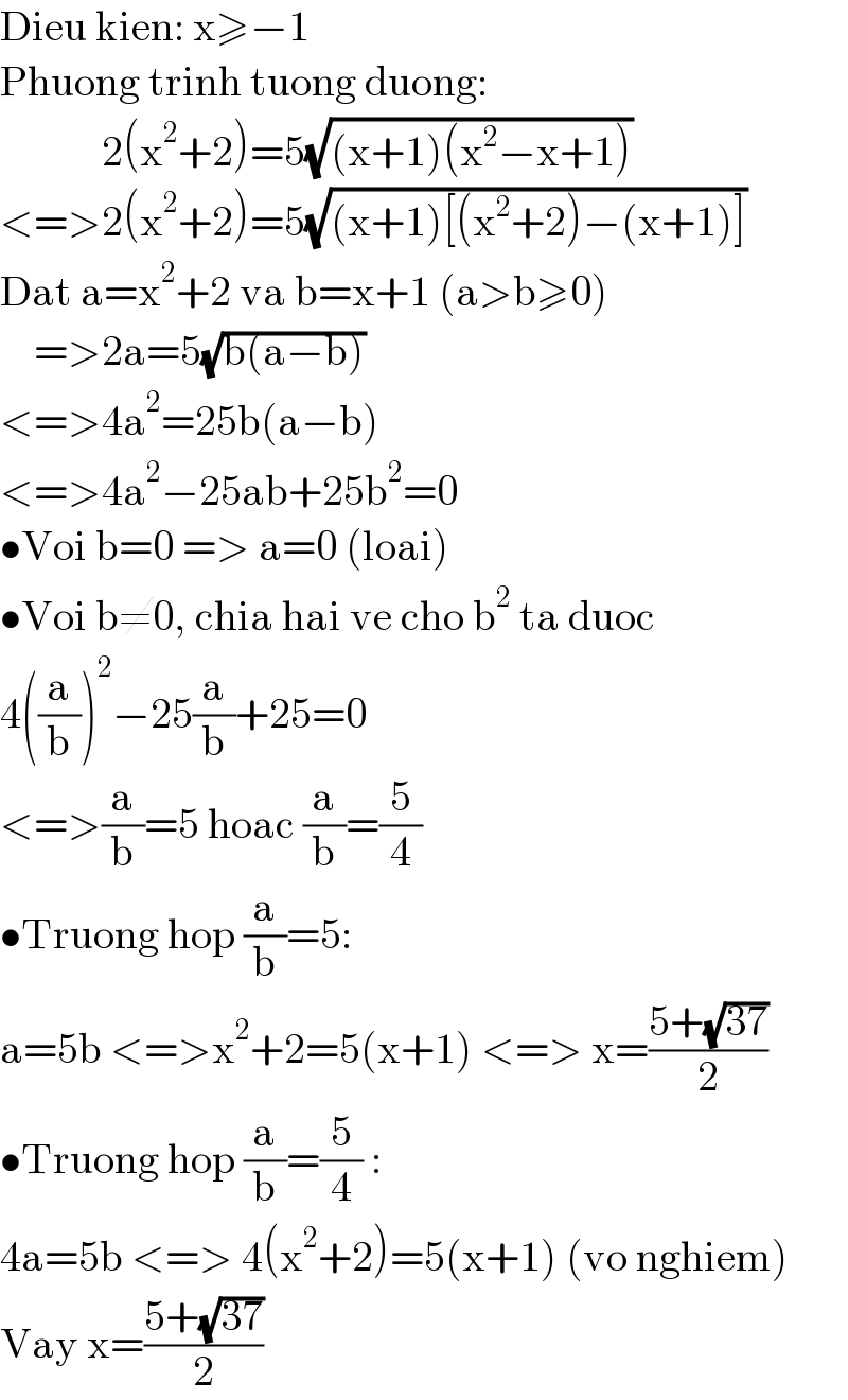 Dieu kien: x≥−1  Phuong trinh tuong duong:              2(x^2 +2)=5(√((x+1)(x^2 −x+1)))  <=>2(x^2 +2)=5(√((x+1)[(x^2 +2)−(x+1)]))  Dat a=x^2 +2 va b=x+1 (a>b≥0)      =>2a=5(√(b(a−b)))  <=>4a^2 =25b(a−b)  <=>4a^2 −25ab+25b^2 =0  •Voi b=0 => a=0 (loai)  •Voi b≠0, chia hai ve cho b^2  ta duoc  4((a/b))^2 −25(a/b)+25=0  <=>(a/b)=5 hoac (a/b)=(5/4)  •Truong hop (a/b)=5:  a=5b <=>x^2 +2=5(x+1) <=> x=((5+(√(37)))/2)  •Truong hop (a/b)=(5/4) :  4a=5b <=> 4(x^2 +2)=5(x+1) (vo nghiem)  Vay x=((5+(√(37)))/2)  