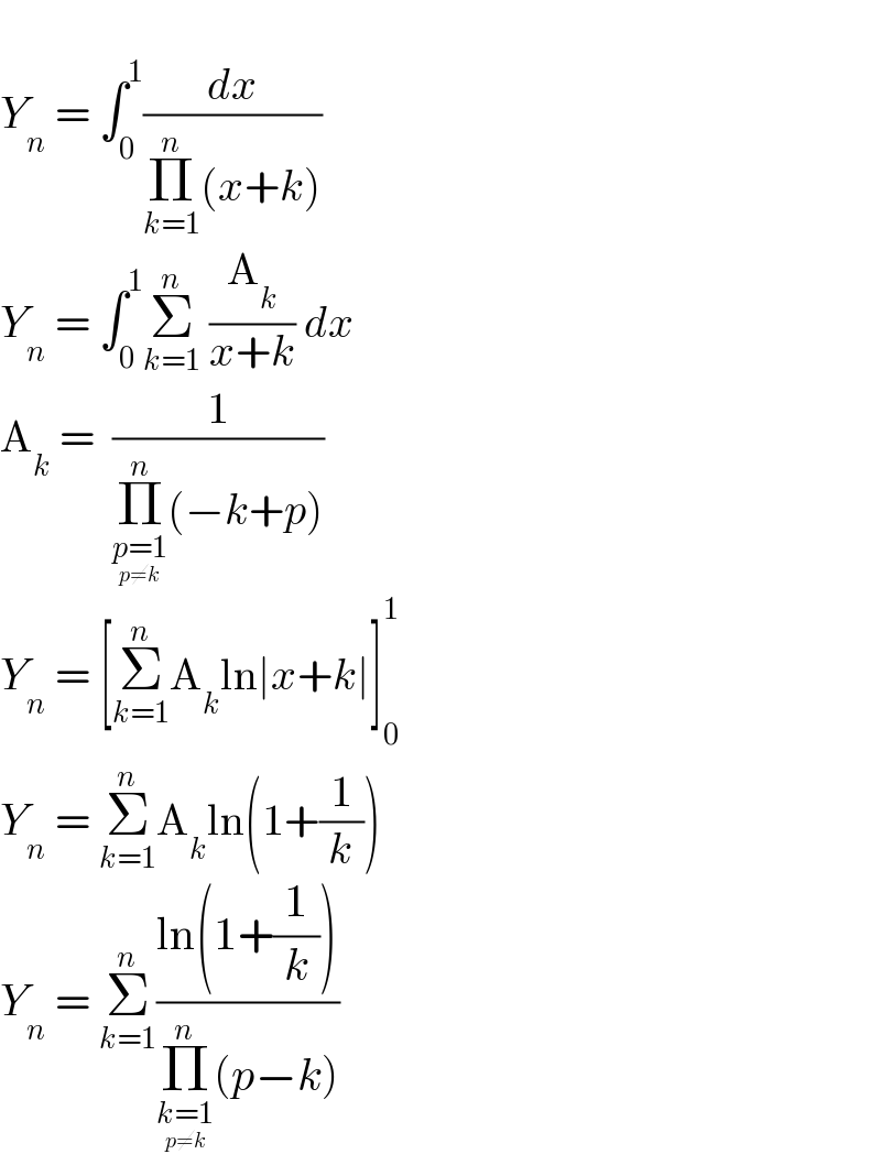   Y_n  = ∫_0 ^1 (dx/(Π_(k=1) ^n (x+k)))  Y_n  = ∫_0 ^1 Σ_(k=1) ^n  (A_k /(x+k)) dx  A_k  =  (1/(Π_(p=1_(p≠k) ) ^n (−k+p)))  Y_n  = [Σ_(k=1) ^n A_k ln∣x+k∣]_0 ^1   Y_n  = Σ_(k=1) ^n A_k ln(1+(1/k))  Y_n  = Σ_(k=1) ^n ((ln(1+(1/k)))/(Π_(k=1_(p≠k) ) ^n (p−k)))  