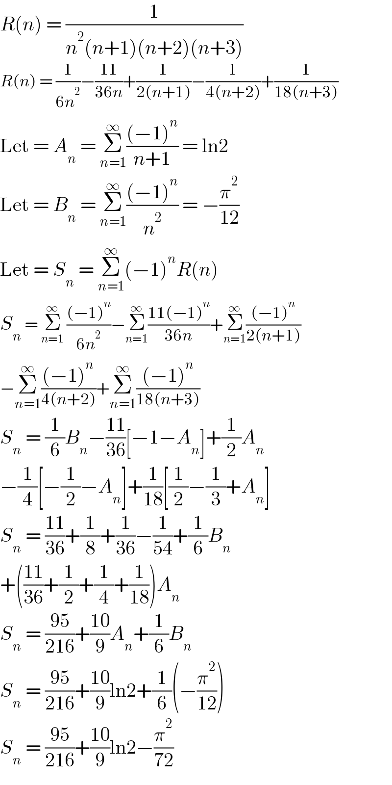 R(n) = (1/(n^2 (n+1)(n+2)(n+3)))  R(n) = (1/(6n^2 ))−((11)/(36n))+(1/(2(n+1)))−(1/(4(n+2)))+(1/(18(n+3)))  Let = A_n  = Σ_(n=1) ^∞ (((−1)^n )/(n+1)) = ln2  Let = B_n  = Σ_(n=1) ^∞ (((−1)^n )/n^2 ) = −(π^2 /(12))  Let = S_n  = Σ_(n=1) ^∞ (−1)^n R(n)  S_n  = Σ_(n=1) ^∞  (((−1)^n )/(6n^2 ))−Σ_(n=1) ^∞ ((11(−1)^n )/(36n))+Σ_(n=1) ^∞ (((−1)^n )/(2(n+1)))  −Σ_(n=1) ^∞ (((−1)^n )/(4(n+2)))+Σ_(n=1) ^∞ (((−1)^n )/(18(n+3)))  S_n  = (1/6)B_n −((11)/(36))[−1−A_n ]+(1/2)A_n   −(1/4)[−(1/2)−A_n ]+(1/(18))[(1/2)−(1/3)+A_n ]  S_n  = ((11)/(36))+(1/8)+(1/(36))−(1/(54))+(1/6)B_n   +(((11)/(36))+(1/2)+(1/4)+(1/(18)))A_n   S_n  = ((95)/(216))+((10)/9)A_n +(1/6)B_n   S_n  = ((95)/(216))+((10)/9)ln2+(1/6)(−(π^2 /(12)))  S_n  = ((95)/(216))+((10)/9)ln2−(π^2 /(72))  