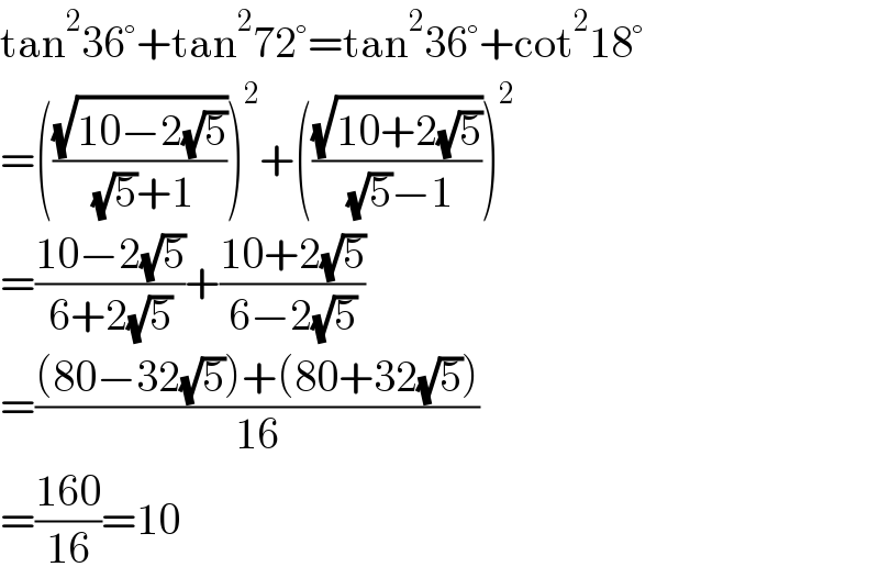 tan^2 36°+tan^2 72°=tan^2 36°+cot^2 18°  =(((√(10−2(√5)))/( (√5)+1)))^2 +(((√(10+2(√5)))/( (√5)−1)))^2   =((10−2(√5))/(6+2(√5)))+((10+2(√5))/(6−2(√5)))  =(((80−32(√5))+(80+32(√5)))/(16))  =((160)/(16))=10  