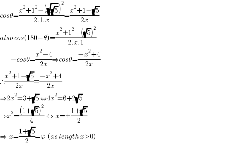 cosθ=((x^2 +1^2 −((√(√5)))^2 )/(2.1.x))=((x^2 +1−(√5))/(2x))  also cos(180−θ)=((x^2 +1^2 −((√5))^2 )/(2.x.1))           −cosθ=((x^2 −4)/(2x))⇒cosθ=((−x^2 +4)/(2x))  ∴((x^2 +1−(√5))/(2x))=((−x^2 +4)/(2x))  ⇒2x^2 =3+(√5) ⇔4x^2 =6+2(√5)  ⇒x^2 =(((1+(√5))^2 )/4)  ⇔  x=±((1+(√5))/2)  ⇒  x=((1+(√5))/2)=ϕ  (as length x>0)  