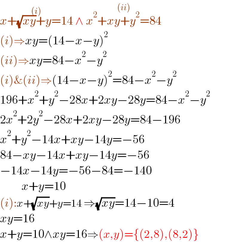 x+(√(xy))+y=14^((i))  ∧ x^2 +xy+y^2 =84^((ii))   (i)⇒xy=(14−x−y)^2   (ii)⇒xy=84−x^2 −y^2   (i)&(ii)⇒(14−x−y)^2 =84−x^2 −y^2   196+x^2 +y^2 −28x+2xy−28y=84−x^2 −y^2   2x^2 +2y^2 −28x+2xy−28y=84−196  x^2 +y^2 −14x+xy−14y=−56  84−xy−14x+xy−14y=−56  −14x−14y=−56−84=−140           x+y=10  (i):x+(√(xy))+y=14 ⇒(√(xy))=14−10=4  xy=16  x+y=10∧xy=16⇒(x,y)={(2,8),(8,2)}  