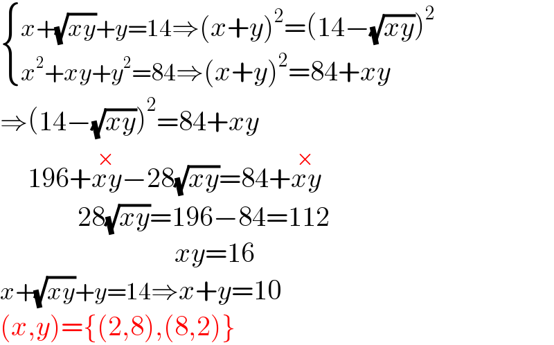  { ((x+(√(xy))+y=14⇒(x+y)^2 =(14−(√(xy)))^2 )),((x^2 +xy+y^2 =84⇒(x+y)^2 =84+xy)) :}  ⇒(14−(√(xy)))^2 =84+xy       196+xy^(×) −28(√(xy))=84+xy^(×)                 28(√(xy))=196−84=112                                     xy=16  x+(√(xy))+y=14⇒x+y=10  (x,y)={(2,8),(8,2)}  