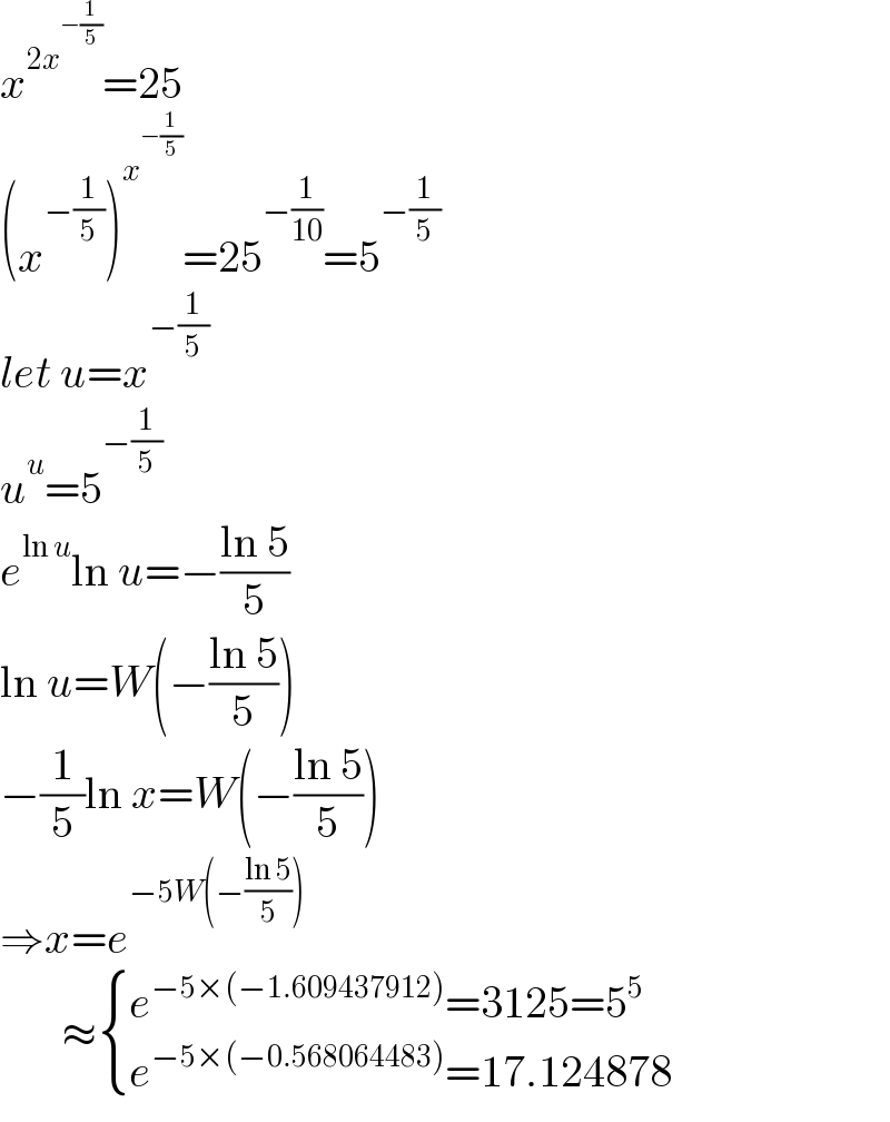 x^(2x^(−(1/5)) ) =25  (x^(−(1/5)) )^x^(−(1/5))  =25^(−(1/(10))) =5^(−(1/5))   let u=x^(−(1/5))   u^u =5^(−(1/5))   e^(ln u) ln u=−((ln 5)/5)  ln u=W(−((ln 5)/5))  −(1/5)ln x=W(−((ln 5)/5))  ⇒x=e^(−5W(−((ln 5)/5)))          ≈ { ((e^(−5×(−1.609437912)) =3125=5^5 )),((e^(−5×(−0.568064483)) =17.124878)) :}  