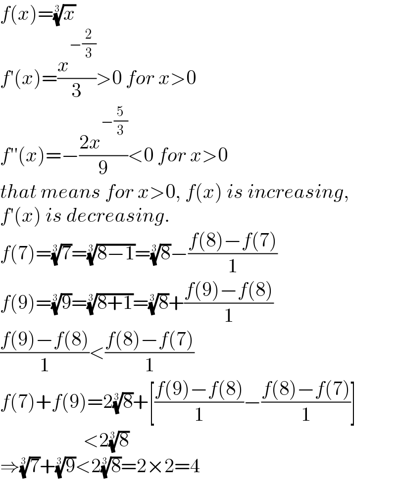 f(x)=(x)^(1/3)   f′(x)=(x^(−(2/3)) /3)>0 for x>0  f′′(x)=−((2x^(−(5/3)) )/9)<0 for x>0  that means for x>0, f(x) is increasing,  f′(x) is decreasing.  f(7)=(7)^(1/3) =((8−1))^(1/3) =(8)^(1/3) −((f(8)−f(7))/1)  f(9)=(9)^(1/3) =((8+1))^(1/3) =(8)^(1/3) +((f(9)−f(8))/1)  ((f(9)−f(8))/1)<((f(8)−f(7))/1)  f(7)+f(9)=2(8)^(1/3) +[((f(9)−f(8))/1)−((f(8)−f(7))/1)]                       <2(8)^(1/3)   ⇒(7)^(1/3) +(9)^(1/3) <2(8)^(1/3) =2×2=4  