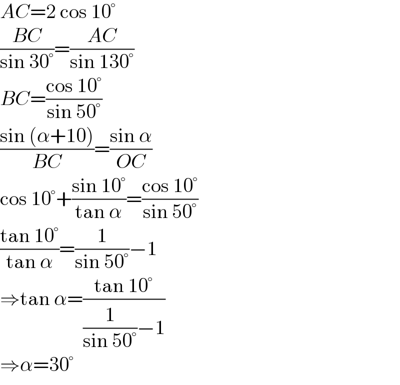 AC=2 cos 10°  ((BC)/(sin 30°))=((AC)/(sin 130°))  BC=((cos 10°)/(sin 50°))  ((sin (α+10))/(BC))=((sin α)/(OC))  cos 10°+((sin 10°)/(tan α))=((cos 10°)/(sin 50°))  ((tan 10°)/(tan α))=(1/(sin 50°))−1  ⇒tan α=((tan 10°)/((1/(sin 50°))−1))  ⇒α=30°  